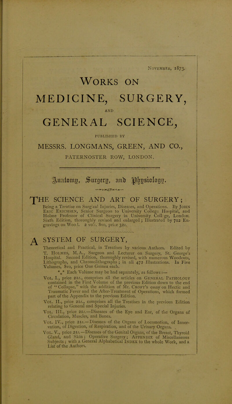 Works on November, 1873. MEDICINE, SURGERY, AND GENERAL SCIENCE, PUBLISHED BY MESSRS. LONGMANS, GREEN, AND CO., PATERNOSTER ROW, LONDON. guratomjr, Surgtrg, anS> ^Ijirsiologir. 'Y'HE SCIENCE AND ART OF SURGERY; Being a Treatise on Surgical Injuries, Diseases, and Operations. By John Eric Erichsen, Senior Surgeon to University College Hospital, and Holme Professor of Clinical Surgery in University Coll ge, London. Sixth Edition, thoroughly revised and enlarged ; Illustrated by 712 En- gravings on Woo 1. 2 vois. 8vo, price 32J. A SYSTEM OF SURGERY, Theoretical and Practical, in Treatises by various Authors. Edited by T. Holmes, M.A., Surgeon and Lecturer on Surgery, St. George’s Hospital. Second Edition, thoroughly revised, with numerous Woodcuts, Lithographs, and Chromolithographs ; in all 472 Illustrations. In Five Volumes, 8vo, price One Guinea each. %* Each Volume may be had separately, as follows :— Vol. I., price 21 s., comprises all the articles on General Pathology contained in the First Volume of the previous Edition down to the end of “Collapse,” with the addition of Mr. Croft’s essay on Hectic and Traumatic Fever and the After-Treatment of Operations, which formed part of the Appendix to the previous Edition. Vol. II., price 21s., comprises all the Treatises in the previous Edition relating to General and Special Injuries. Vol. III., price 2is.—Diseases of the Eye and Ear, of the Organs of Circulation, Muscles, and Bones. Vol. IV., price 2u. — Diseases of the Organs of Locomotion, of Inner- vation, of Digestion, of Respiration, and of the Urinary Organs. VOL. V., price 2 u.—Diseases of the Genital Organs, of the Breast, Thyroid Gland, and Skin; Operative Surgery; APPENDIX of Miscellaneous Subjects ; with a General Alphabetical Index to the whole Work, and a List of the Authors.