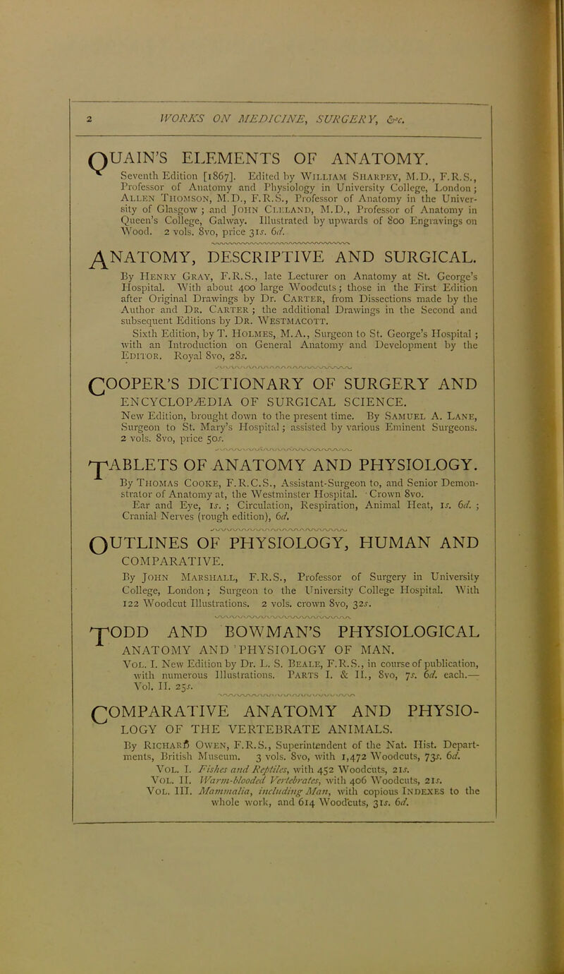 UAIN’S ELEMENTS OF ANATOMY. Seventh Edition [1S67]. Edited by William Sharply, M.D., F.R.S., Professor of Anatomy and Physiology in University College, London; Allen Thomson, M.D., F.R.S., Professor of Anatomy in the Univer- sity of Glasgow ; and John Clkland, M.D., Professor of Anatomy in Queen’s College, Galway. Illustrated by upwards of 800 Engravings on Wood. 2 vols. 8vo, price 3IJ. 6d. y\NATOMY, DESCRIPTIVE AND SURGICAL. By PIenry Gray, F.R.S., late Lecturer on Anatomy at St. George’s Hospital. With about 400 large Woodcuts; those in the First Edition after Original Drawings by Dr. Carter, from Dissections made by the Author and Dr. Carter ; the additional Drawings in the Second and subsequent Editions by Dr. Westmacott. Sixth Edition, by T. Holmes, M.A., Surgeon to St. George’s Hospital ; with an Introduction on General Anatomy and Development by the Editor. Royal 8vo, 28j. (JOOPER-S DICTIONARY OF SURGERY AND ENCYCLOPAEDIA OF SURGICAL SCIENCE. New Edition, brought down to the present time. By Samuel A. Lane, .Surgeon to St. Mary’s Hospital; assisted by various Eminent Surgeons. 2 vols. 8vo, price 50.C. u'^/w \/\y V/\r\s\/ v v/A/w\yww\AAj ^pABLETS OF ANATOMY AND PHYSIOLOGY. By Thomas Cooke, F.R. C.S., Assistant-Surgeon to, and Senior Demon- strator of Anatomy at, the Westminster Hospital. Crown 8vo. Ear and Eye, is. ; Circulation, Respiration, Animal Heat, is. 6d. ■ Cranial Nerves (rough edition), 6d. OUTLINES OF PHYSIOLOGY, HUMAN AND COMPARATIVE. By John Marshall, F.R.S., Professor of Surgery in University College, London; Surgeon to the University College Hospital. With 122 Woodcut Illustrations. 2 vols. crown 8vo, 32^. <yv\yvv\y\yvv\A/A/vvv\y\/v\A/\/\yv\. ^TODD AND BOWMAN’S PHYSIOLOGICAL ANATOMY AND’PHYSIOLOGY OF MAN. Vol. I. New Edition by Dr. L. S. Beale, F.R.S., in course of publication, with numerous Illustrations. Parts I. & II., 8vo, 7s. 6d. each.— Vol. II. 25s. 'VA^/V\AA/AA/>/\/\/\A/WWW\AAr« COMPARATIVE ANATOMY AND PHYSIO- LOGY OF THE VERTEBRATE ANIMALS. By Richar^ Owen, F.R.S., Superintendent of the Nat. Hist. Depart- ments, British Museum. 3 vols. Svo, with 1,472 Woodcuts, 73L 6d. Vol. I. Fishes and Reptiles, with 452 Woodcuts, 2is. Vol. II. Warm-blooded Vertebrates, with 406 Woodcuts, 2U. Vol. III. Mammalia, including Man, with copious Indexes to the whole work, and 614 Woodcuts, 3U. 6d.