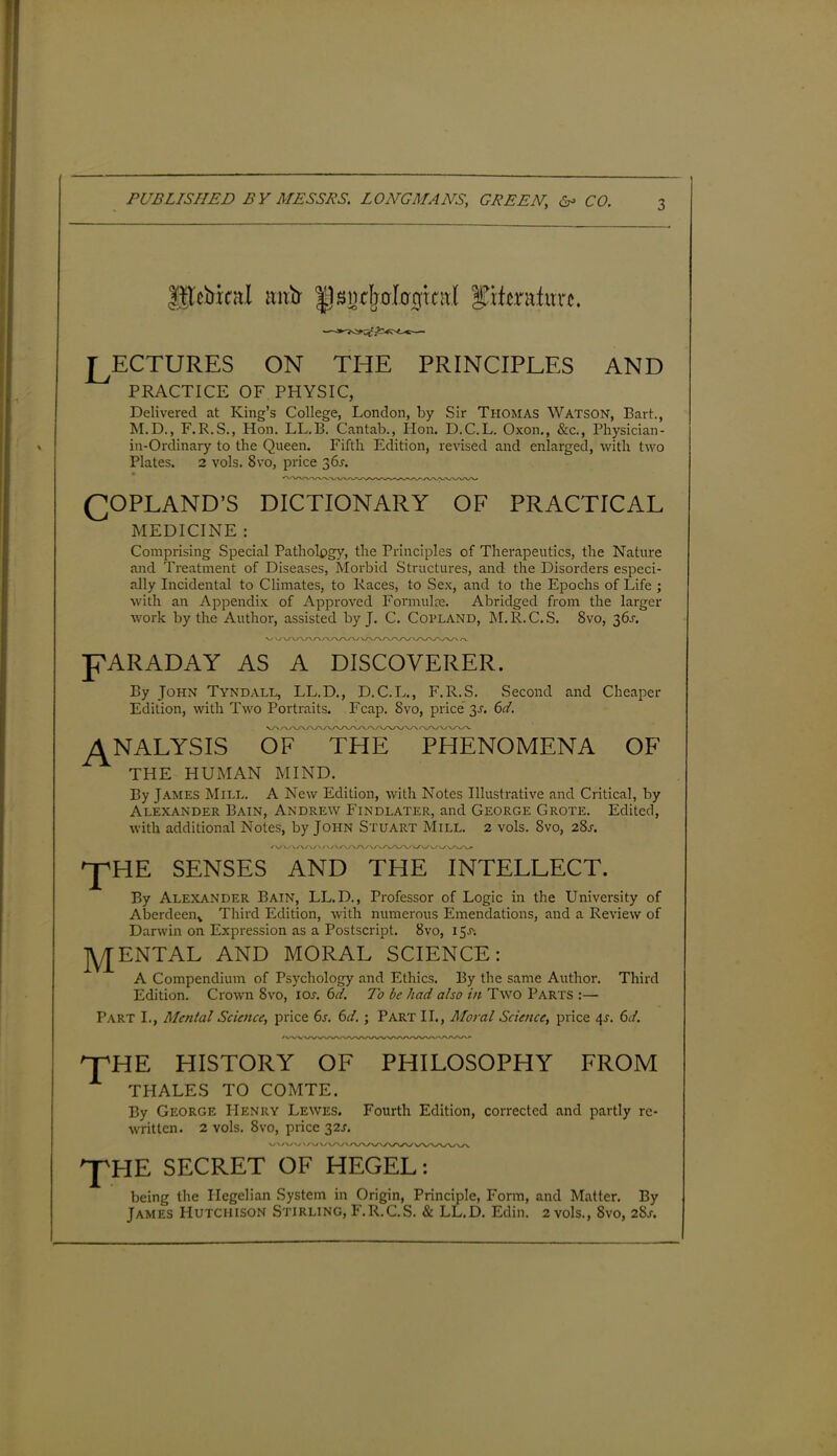 IHcbrnt.l mxir llsnrijolocfinti IJifcntfurc. LECTURES on the principles and PRACTICE OF PHYSIC, Delivered at King’s College, London, by Sir Thomas Watson, Bart., M.D., F. R.S., Hon. LL.B. Cantab., Hon. D.C.L. Oxon., &c., Physician- in-Ordinary to the Queen. Fifth Edition, revised and enlarged, with two Plates. 2 vols. 8vo, price 36^. COPLAND’S DICTIONARY OF PRACTICAL MEDICINE : Comprising Special Patholpgy, the Principles of Therapeutics, the Nature and Treatment of Diseases, Morbid Structures, and the Disorders especi- ally Incidental to Climates, to Races, to Sex, and to the Epochs of Life ; with an Appendix of Approved Formulae. Abridged from the larger work by the Author, assisted by J. C. Copland, M.R.C.S. 8vo, 36^ \J WWW\ LARADAY AS A DISCOVERER. By John Tyndall, LL.D., D.C.L., F.R.S. Second and Cheaper Edition, with Two Portraits. Fcap. 8vo, price 3-r. 61. VXAAA/ /VWWA. ANALYSIS OF THE PHENOMENA OF THE HUMAN MIND. By James Mill. A New Edition, with Notes Illustrative and Critical, by Alexander Bain, Andrew Findlater, and George Grote. Edited, with additional Notes, by John Stuart Mill. 2 vols. Svo, 281-. ^pHE SENSES AND THE INTELLECT. By Alexander Bain, LL.D., Professor of Logic in the University of Aberdeen,, Third Edition, with numerous Emendations, and a Review of Darwin on Expression as a Postscript. Svo, 15J'; RENTAL AND MORAL SCIENCE: A Compendium of Psychology and Ethics. By the same Author. Third Edition. Crown Svo, ior. 6d. To be had also in Two Parts :— PART I., Mental Science, price 6s. 6d. ; Part II., Moral Science, price 41-. 6d. nrHE HISTORY OF PHILOSOPHY FROM THALES TO COMTE. By George IIenry Lewes. Fourth Edition, corrected and partly re- w'ritten. 2 vols. Svo, price 32J. V/V/U\; \A7WVV 'J'HE SECRET OF HEGEL: being the Hegelian System in Origin, Principle, Form, and Matter. By James Hutchison Stirling, F.R.C.S. & LL.D. Edin. 2 vols., Svo, 28s.