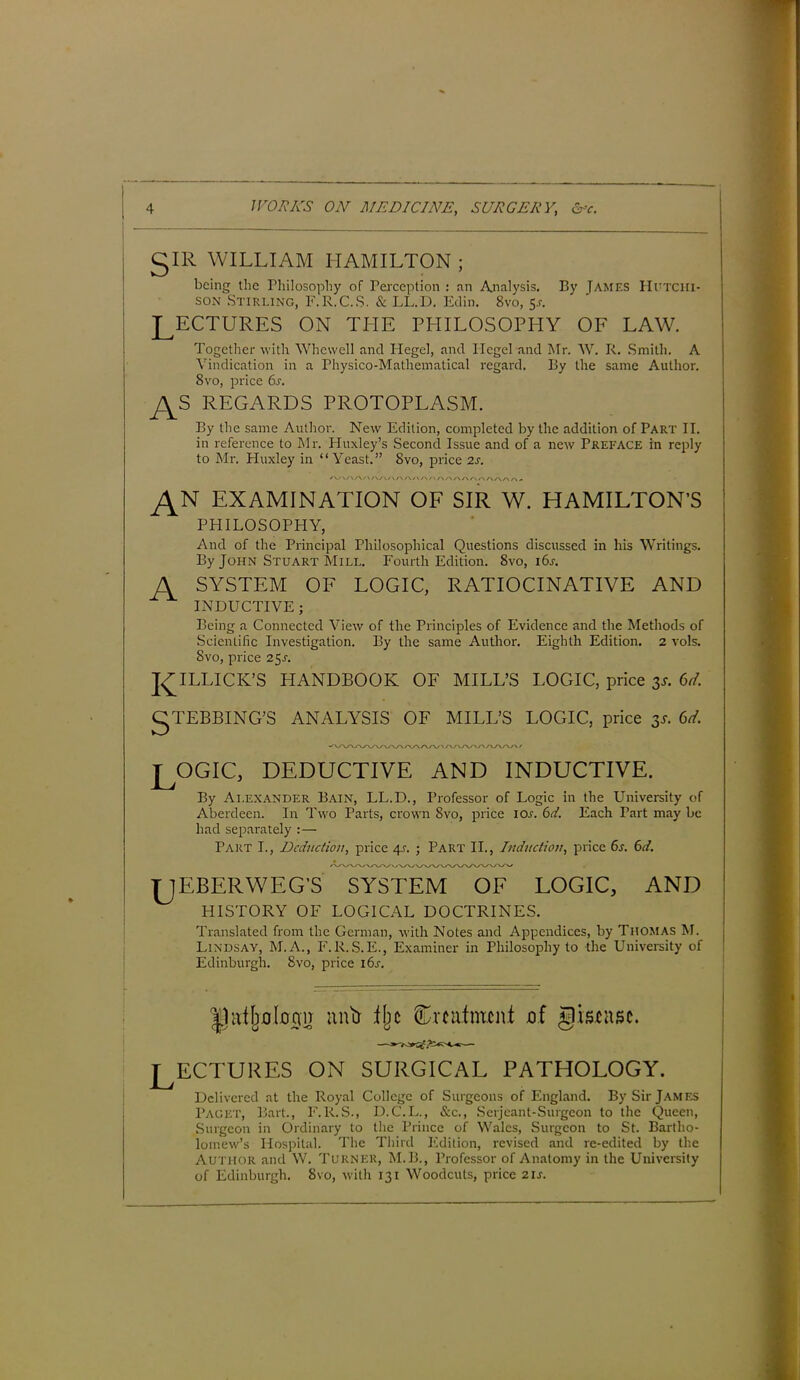 5IR WILLIAM HAMILTON ; being the Philosophy of Perception : an Analysis. By James Hutciii- son Stirling, F.R.C.S. & LL.D. Edin. 8vo, 5.?. LECTURES ON THE PHILOSOPHY OF LAW. Together with Whcwell and Plegel, and Hegel and Mr. W. R. Smith. A Vindication in a Physico-Mathematical regard. By the same Author. 8vo, price 6s. REGARDS PROTOPLASM. By the same Author. New Edition, completed by the addition of Part II. in reference to Mr. Huxley’s Second Issue and of a new Preface in reply to Mr. Pluxley in “Yeast.” 8vo, price 2s. \/\/\/\/VA/\A/\A/> AAAAAAAAAA^ EXAMINATION OF SIR W. HAMILTON'S PHILOSOPHY, And of the Principal Philosophical Questions discussed in his Writings. By John Stuart Mill. Fourth Edition. 8vo, i6r. A SYSTEM OF LOGIC, RATIOCINATIVE AND INDUCTIVE ; Being a Connected View of the Principles of Evidence and the Methods of .Scientific Investigation. By the same Author. Eighth Edition. 2 vols. Svo, price 25J. JAILLICK’S HANDBOOK OF MILL’S LOGIC, price 3*. 6d. gTEBBING’S ANALYSIS OF MILL’S LOGIC, price 3*. 6d oyXAAAAA/V' T OGIC, DEDUCTIVE AND INDUCTIVE. By Alexander Bain, LL.D., Professor of Logic in the University of Aberdeen. In Two Parts, crown Svo, price 10s. 6d. Each Part may be had separately : — Part I., Deduction, price 4j. ; Part II., Induction, price 6s. 6d. TJEBERWEG'S SYSTEM OF LOGIC, AND HISTORY OF LOGICAL DOCTRINES. Translated from the German, with Notes and Appendices, by Thomas M. Lindsay, M.A., F.R.S.E., Examiner in Philosophy to the University of Edinburgh. Svo, price l6r. Llittljolcnn antr ilic Smifmont af gistitsc. jr ECTURES on surgical pathology. Delivered at the Royal College of Surgeons of England. By Sir James Paget, Bart., F.R.S., D.C.L., &c., Serjeant-Surgeon to the Queen, Surgeon in Ordinary to the Prince of Wales, Surgeon to St. Bartho- lomew’s Hospital. The Third Edition, revised and re-edited by the Author and W. Turner, M.B., Professor of Anatomy in the University of Edinburgh. 8vo, with 131 Woodcuts, price 21s.