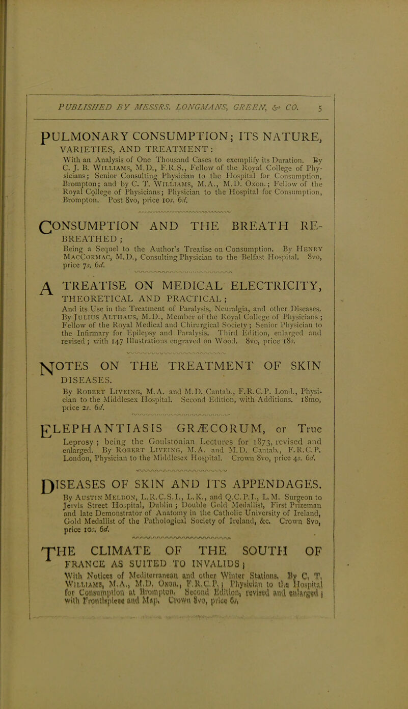 PULMONARY CONSUMPTION; ITS NATURE, VARIETIES, AND TREATMENT: With an Analysis of One Thousand Cases to exemplify its Duration. Ky C. J. B. Williams, M.D., F.R.S., Fellow of the Royal College of Phy- sicians; Senior Consulting Physician to the Hospital for Consumption, Brampton; and by C. T. Williams, M.A., M.D. Oxon.; Fellow of the Royal College of Physicians; Physician to the Hospital for Consumption, Brampton. Post 8vo, price ior. 6.7. CONSUMPTION AND THE BREATH RE- BREATHED; Being a Sequel to the Author’s Treatise on Consumption. By Henry MacCormac, M.D., Consulting Physician to the Belfast Hospital. 8vo, price 7s. 67. > rv/\/x/\ #-> / \ / \/\ A TREATISE ON MEDICAL ELECTRICITY, THEORETICAL AND PRACTICAL; And its Use in the Treatment of Paralysis, Neuralgia, and other Diseases. By Julius Althaus, M.D., Member of the Royal College of Physicians ; Fellow of the Royal Medical and Chirurgical Society; Senior Physician to the Infirmary for Epilepsy and Paralysis. Third Edition, enlarged and revised; with 147 Illustrations engraved on Wood. 8vo, price i8x. J \/ \y \j \y\y v NOTES ON THE TREATMENT OF SKIN DISEASES. By Robert Liveino, M.A. and M.D. Cantab., F.R.C.P. Lond., Physi- cian to the Middlesex Hospital. Second Edition, with Additions. l8mo, price 2s. 67. 'WA/V \ /A/\/WV<W VO/\ / V r\ \ t ELEPHANTIASIS GRiECORUM, or True Leprosy ; being the Goulstonian Lectures for 1873, revised and enlarged. By Robert Livf.ing, M.A. and M.D. Cantab., F.R.C.P. London, Physician to the Middlesex Hospital. Crown Svo, price 4J. 67. N /x/v/V \s\s\f\4 \ ■ A.' DISEASES OF SKIN AND ITS APPENDAGES. By Austin Mellon, L.R.C.S.I., L.K., and Q.C.P.T., L.M. Surgeon to Jervis Street Hospital, Dublin ; Double Gold Medallist, First Prizeman and late Demonstrator of Anatomy in the Catholic University of Ireland, Gold Medallist of the Pathological Society of Ireland, &c. Crown Svo, price 10s, 67. VWWV'AA<\(Vl rfHE CLIMATE OF THE SOUTH OF FRANCE AS SUITED TO INVALIDS) With. Notices of Mediterranean and other Winter Stations, By C, T, Williams, M,A., M.D, Oxon,, F.R.C.P, j Physician to the Hospital for Consumption at lhompton, Second Edition, revised and snlaigsd j with ITotHUplcee and Map. Clown Svo, price Oj,