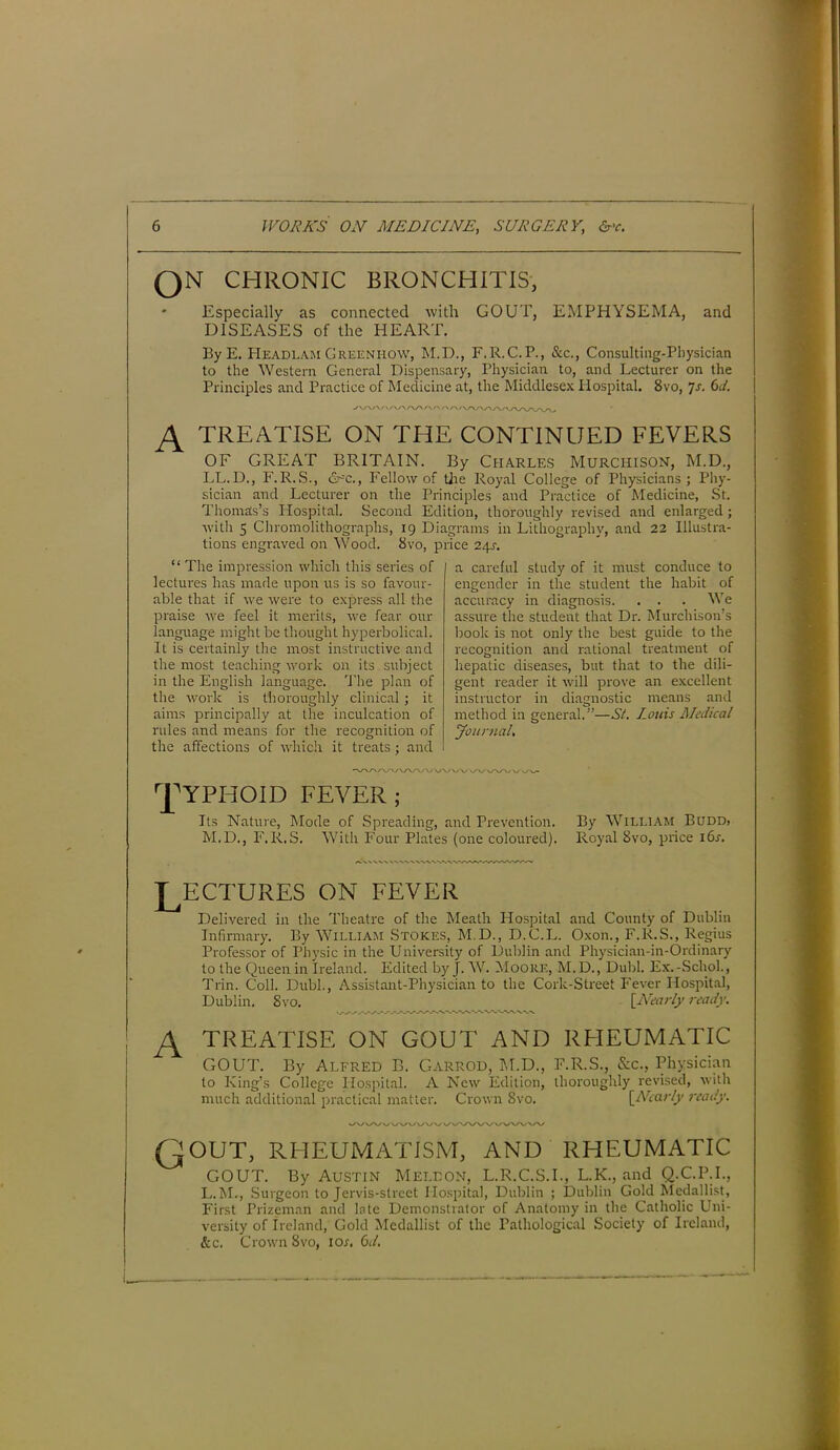 QN CHRONIC BRONCHITIS, Especially as connected with GOUT, EMPHYSEMA, and DISEASES of the HEART. By E. PIeadlam Greenhow, M.D., F.R.C.P., See., Consulting-Physician to the Western General Dispensary, Physician to, and Lecturer on the Principles and Practice of Medicine at, the Middlesex Hospital. 8vo, 7s. 6d. A TREATISE ON THE CONTINUED FEVERS OF GREAT BRITAIN. By Charles Murchison, M.D., LL.D., F.R.S., &c., Fellow of the Royal College of Physicians; Phy- sician and Lecturer on the Principles and Practice of Medicine, St. 'Thomas’s Hospital. Second Edition, thoroughly revised and enlarged ; with 5 Chromolithographs, 19 Diagrams in Lithography, and 22 Illustra- tions engraved on Wood. 8vo, price 24s-. “ The impression which this series of lectures has made upon us is so favour- able that if we were to express all the praise we feel it merits, we fear our language might be thought hyperbolical. It is certainly the most instructive and the most teaching work on its subject in the English language. The plan of the work is thoroughly clinical; it aims principally at the inculcation of rules and means for the recognition of the affections of which it treats; and a careful study of it must conduce to engender in the student the habit of accuracy in diagnosis. . . . We assure the student that Dr. Murchison’s book is not only the best guide to the recognition and rational treatment of hepatic diseases, but that to the dili- gent reader it will prove an excellent instructor in diagnostic means and method in general.”—Si. Louis Medical Journal, VVA A/V/WVV VV Wx/V/ \J~\S~\J \S ^YPHOID FEVER; Its Nature, Mode of Spreading, and Prevention. By William Budd» M.D., F.R.S. With Four Plates (one coloured). Royal 8vo, price i6j. LECTURES ON FEVER Delivered in the Theatre of the Meath Hospital and County of Dublin Infirmary. By William Stokes, M.D., D.C.L. Oxon., F.R.S., Regius Professor of Physic in the University of Dublin and Physician-in-Ordinary to the Queen in Ireland. Edited by J. W. Moore, M.D., Dubl. Ex.-Schol., Trin. Coll. Dubl., Assistant-Physician to the Cork-Street Fever Hospital, Dublin. 8vo. [Nearly ready. A TREATISE on gout and rheumatic GOUT. By Alfred B. Garrod, M.D., F.R.S., &c., Physician to King’s College Hospital. A New Edition, thoroughly revised, with much additional practical matter. Crown 8vo. [Nearly ready. Qout, rheumatism, and rheumatic GOUT. By Austin Mellon, L.R.C.S.I., L.K., and Q.C.P.I., L.M., Surgeon to Jervis-strect Hospital, Dublin ; Dublin Cold Medallist, First Prizeman and late Demonstrator of Anatomy in the Catholic Uni- versity of Ireland, Cold Medallist of the Pathological Society of Ireland, &c. Crown 8vo, ior. Od.