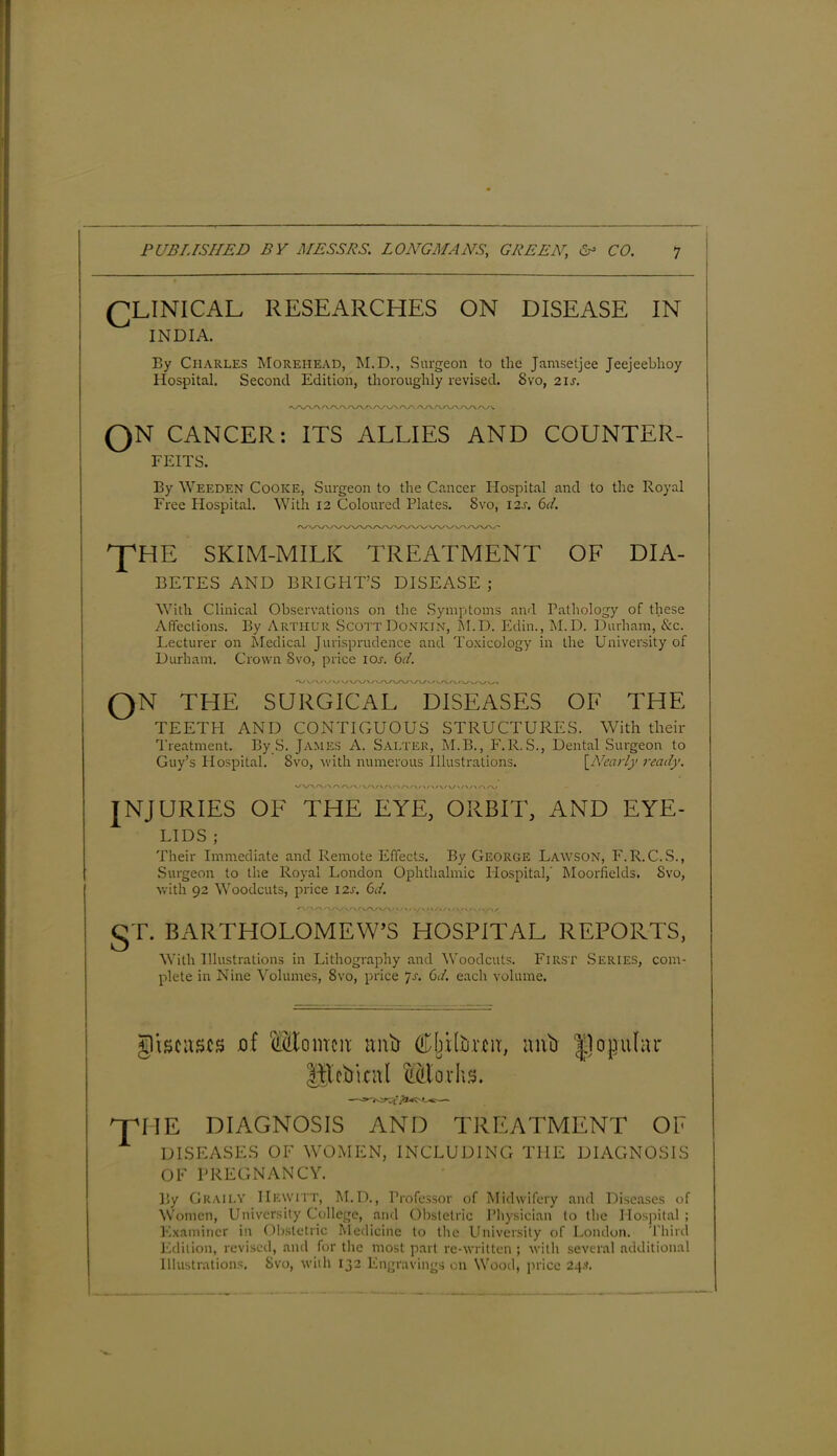 (]LINICAL RESEARCHES ON DISEASE IN INDIA. By Charles Morehead, M.D., Surgeon to the Jamsetjee Jeejeebhoy Hospital. Second Edition, thoroughly revised. Svo, 2is. QN CANCER: ITS ALLIES AND COUNTER- FEITS. By Weeden Cooke, Surgeon to the Cancer Hospital and to the Royal Free Hospital. With 12 Coloured Plates. Svo, I2.r. 6d. 'J'HE SKIM-MILK TREATMENT OF DIA- BETES AND BRIGHT’S DISEASE ; With Clinical Observations on the Symptoms and Pathology of these Affections. By Arthur Scott Donkin, M.D. Edin., M.D. Durham, &c. Lecturer on Medical Jurisprudence and Toxicology in the University of Durham. Crown 8vo, price 101. 6d. 'vv\/vyv/v QN THE SURGICAL DISEASES OF THE TEETH AND CONTIGUOUS STRUCTURES. With their Treatment. By S. James A. Salter, M.B., F.R.S., Dental Surgeon to Guy’s Hospital. Svo, with numerous Illustrations. [Nearly ready. WWV\A/\/\/v/V'A'\Ar\/\/V/V/\/W\/\AA^ JNJURIES OF THE EYE, ORBIT, AND EYE- LIDS ; Their Immediate and Remote Effects. By George Lawson, F.R.C.S., Surgeon to the Royal London Ophthalmic Hospital,' Mooriields. Svo, with 92 Woodcuts, price 12s. 6d. §T. BARTHOLOMEW’S HOSPITAL REPORTS, With Illustrations in Lithography and Woodcuts. First Series, com- plete in Nine Volumes, 8vo, price ’js. 6d. each volume. giscascs jof m\tj Cj^Hurcn, mO popular Hlebkal SSBarhs. ^IIE l DIAGNOSIS AND TREATMENT OE DISEASES OF WOMEN, INCLUDING THE DIAGNOSIS OF PREGNANCY. By Graii.y Hewitt, M.D., Professor of Midwifery and Diseases of Women, University College, and Obstetric Physician to the Hospital ; Examiner in Obstetric Medicine to the University of London. Third Edition, revised, and for the most part re-written ; with several additional Illustrations. Svo, with 132 Engravings on Wood, price 24.*.