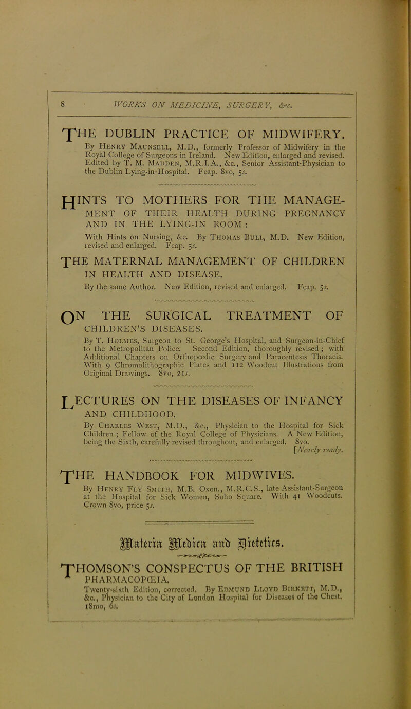 THE DUBLIN PRACTICE OF MIDWIFERY. By Henry Maunsell, M.D., formerly Professor of Midwifery in the Royal College of Surgeons in Ireland. New Edition, enlarged and revised. Edited by T. M. Madden, M.R.I.A., &c., Senior Assistant-Physician to the Dublin Lying-in-Hospital. Fcap. 8vo, 5-r. JOINTS TO MOTHERS FOR THE MANAGE- MENT OF THEIR HEALTH DURING PREGNANCY AND IN THE LYING-IN ROOM : With Hints on Nursing, &c. By Thomas Bull, M.D. New Edition, revised and enlarged. Leap. $s. THE MATERNAL MANAGEMENT OF CHILDREN IN HEALTH AND DISEASE. By the same Author. New Edition, revised and enlarged. Fcap. 5a QN THE SURGICAL TREATMENT OF CHILDREN’S DISEASES. By T. Holmes, Surgeon to St. George’s Hospital, and Surgeon-in-Chief to the Metropolitan Police. Second Edition, thoroughly revised ; with Additional Chapters on Orthopoedic Surgery and Paracentesis Thoracis. With 9 Chromolithographs Plates and 112 Woodcut Illustrations from Original Drawings. Svo, 21s. LECTURES ON THE DISEASES OF INFANCY AND CHILDHOOD. By Charles West, M.D., &c., Physician to the Hospital for Sick Children ; Fellow of the Royal College of Physicians. A New Edition, being the Sixth, carefully revised throughout, and enlarged. Svo. at the Hospital for Sick Women, Soho Square. With 41 Woodcuts. Crown 8vo, price 5a 'THOMSON’S CONSPECTUS OF THE BRITISH A PHARMACOPOEIA, Twenty-sixth Edition, corrected, By Edmund Li.oyd Birkett, M.D., C ician to the City of London Hospital for Diseases of the Chest, [Nearly ready. pHE HANDBOOK FOR MIDWIVES. By Henry Ely Smith, M.B. Oxon., M.R.C.S., late Assistant-Surgeon JEtaieria f^ebtea anti £lutctics.