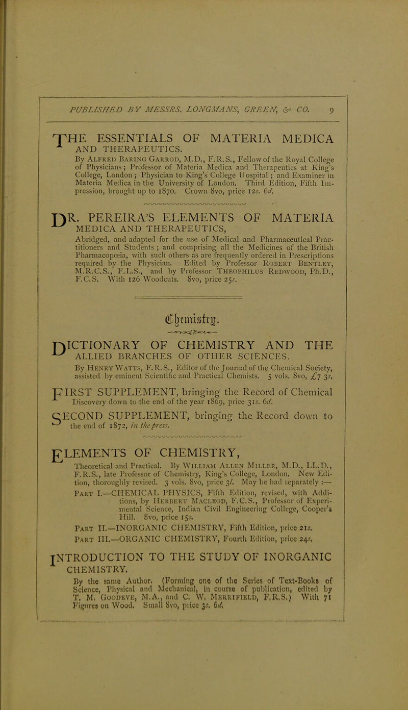 THE ESSENTIALS OF MATERIA MEDICA A AND THERAPEUTICS. By Alfred Baring Garrod, M.D., F.R.S., Fellow of the Royal College of Physicians; Professor of Materia Medica and Therapeutics at King’s College, London ; Physician to King’s College Hospital ; and Examiner in Materia Medica in the Universily of London. Third Edition, Fifth Im- pression, brought up to 1870. Crown 8vo, price I2J. 6d. TAR. PEREIRA’S ELEMENTS OF MATERIA ^ MEDICA AND THERAPEUTICS, Abridged, and adapted for the use of Medical and Pharmaceutical Prac- titioners and Students ; and comprising all the Medicines of the British Pharmacopoeia, with such others as are frequently ordered in Prescriptions required by the Physician. Edited by Professor Robert Bentley, M.R.C.S., F.L.S., and by Professor Theophilus Redwood, Ph.D., F. C. S. With 126 Woodcuts. Svo, price 2$s. TAICTIONARY OF CHEMISTRY AND THE ^ ALLIED BRANCHES OF OTHER SCIENCES. By Henry Watts, F.R.S., Editor of the Journal of the Chemical Society, assisted by eminent Scientific and Practical Chemists. 5 vols. Svo, £7 3j, T7IRST SUPPLEMENT, bringing the Record of Chemical Discovery down to the end of the year 1869, price 31J. CECOND SUPPLEMENT, bringing the Record down to the end of 1872, in the press. A/\/WVVVVV\/VV\/\/\A,’V\AAAAAr ELEMENTS OF CHEMISTRY, Theoretical and Practical. By William Allen Miller, M.D., I.L.D., F.R.S., late Professor of Chemistry, King’s College, London. New Edi- tion, thoroughly revised. 3 vols. Svo, price 3/. May be had separately :— Part I.—CHEMICAL PHYSICS, Fifth Edition, revised, with Addi- tions, by HERBERT MACLEOD, F.C.S., Professor of Experi- mental Science, Indian Civil Engineering College, Cooper’s Hill. Svo, price 15J. Part II.—INORGANIC CHEMISTRY, Fifth Edition, price 2IJ. Part III.—ORGANIC CHEMISTRY, Fourth Edition, price 24.?. INTRODUCTION TO THE STUDY OF INORGANIC CHEMISTRY. By the same Author. (Forming one of the Series of Text-Books of Science, Physical and Mechanical, in course of publication, edited by T. M. Goodeve, M.A., and C. W. Mkrrifield, F.R.S.) With 71 Figures on Wood, Small Svo, price I