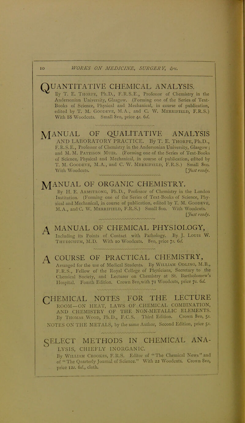 Q UANTITATIVE CHEMICAL ANALYSIS. By T. E. Tiiorpe, Ph.D., E. R.S.E., Professor of Chemistry in the Andersonian University, Glasgow. (Forming one of the Series of Text- Books of Science, Physical and Mechanical, in course of publication, edited by T. M. Goodeve, M.A,, and C. W. Merrieield, F.R.S.) With SS Woodcuts. Small Svo, price 4s. 61. X/\/WW\AA/ MANUAL OF QUALITATIVE ANALYSIS AND LABORATORY PRACTICE. By T. E. Thorpe, Ph.D., F. R. S.E., Professor of Chemistry in the Andersonian University, Glasgow; and M. M. PATTISON Muir. (Forming one of the Series of Text-Books of Science, Physical and Mechanical, in course of publication, edited by T. M. Goodeve, M.A., and C. W. Merrieield, F.R.S.) Small 8vo. With Woodcuts. [Just ready. MANUAL OF ORGANIC CHEMISTRY. By H. E. Armstrong, Ph.D., Professor of Chemistry in the London Institution. (Forming one of the Series of Text-Books of Science, Phy- sical and Mechanical, in course of publication, edited by T. M. Goodeve, M.A., andC. W. Merrifield, F.R.S.) Small 8vo. With Woodcuts. [Just ready. A A MANUAL OF CHEMICAL PHYSIOLOGY, Including its Points of Contact with Pathology. By J. Louis W. Thudichum, M.D. With 10 Woodcuts. Svo, price 7s. 6d. AAA/W' COURSE OF PRACTICAL CHEMISTRY, Arranged for the use of Medical Students. By William Odling, M.B., F.R.S., Fellow of the Royal College of Physicians, Secretary to the Chemical Society, and Lecturer on Chemistry at St. Bartholomew s Hospital. Fourth Edition. Crown Svo,with 71 Woodcuts, price 7s. 6d. CHEMICAL NOTES FOR THE LECTURE ROOM —ON HEAT, LAWS OF CHEMICAL COMBINATION, AND CHEMISTRY OF THE NON-METALLIC ELEMENTS. By Thomas Wood, Ph.D., F.C.S. Third Edition. Crown Svo, 5a NOTES ON THE METALS, by the same Author, Second Edition, price 5.1. SELE ;CT METHODS IN CHEMICAL ANA- LYSIS, CHIEFLY INORGANIC. By William Crookes, F.R.S. Editor of “The Chemical News” and of “ The Quarterly Journal of Science.” With 22 Woodcuts. Crown Svo, price 12s. 6d., cloth.