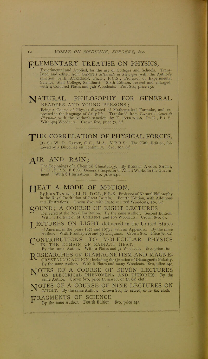 J7LEMENTARY TREATISE ON PHYSICS, Experimental and Applied, for the use of Colleges and Schools. Trans- lated and edited from Ganot’s Elements cte Physique (with the Author’s sanction) by E. Atkinson, Fh.D., E.C.S., Professor of Experimental Science, Staff College, Sandhurst. Sixth Edition, revised and enlarged, with 4 Coloured Plates and 746 Woodcuts. Post 8vo, price 1 NATURAL PHILOSOPHY FOR GENERAL READERS AND YOUNG PERSONS ; Being a Course of Physics divested of Mathematical Formulae, and ex- pressed in the language of daily life. Translated from Ganot’s Corns de Physique, with the Author’s sanction, by E. Atkinson, Ph.D., F.C.S. With 404 Woodcuts. Crown Svo, price js. 6d. VV'O »./ V f\ /«./ v WUAACO v/V 'J'HE CORRELATION OF PHYSICAL FORCES. By Sir W. R. Grove, Q.C., M.A., V.P.R.S. The Fifth Edition, fol. lowed by a Discourse on Continuity. Svo, ior. 6d. IR AND RAIN; The Beginnings of a Chemical Climatology. By Robert Angus Smith, Ph.D., E.R.S., F.C.S. (General) Inspector of Alkali Works for the Govern- ment. With 8 Illustrations. 8vo, price 24s. *\ r\i\r\j \ ar\./\rw\ • '-/V' WvA JCJEAT A MODE OF MOTION. By John Tyndall, LL.D., D.C.L., F. R. S., Professor of Natural Philosophy in the Royal Institution of Great Britain. Fourth Edition, with Additions and Illustrations. Crown Svo, with Plate and 108 Woodcuts, ior. 6d. COUND; A COURSE OF EIGHT LECTURES Delivered at the Royal Institution. By the same Author. Second Edition. With a Portrait of M. Cfiladni, and 169 Woodcuts. Crown Svo, 9s. J^ECTURES ON LIGHT delivered in the United States of America in the years 1872 and 1S73 ; with an Appendix. By the same Author. With Frontispiece and 59 Diagrams. Crown Svo. Price 7-f. 6d. CONTRIBUTIONS TO MOLECULAR PHYSICS ^ IN THE DOMAIN OF RADIANT HEAT. By the same Author. With 2 Plates and 31 Woodcuts. Svo, price i6r. -RESEARCHES on DIAMAGNETISM AND MAGNE- CRYSTALL1C ACTION; including the Question of Diamagnetic Polarity. By the same Author. With 6 Plates and many Woodcuts. Svo, price 14J, -\[OTES OF A COURSE OF SEVEN LECTURES ON ELECTRICAL PHENOMENA AND THEORIES. By the same Author. Crown Svo, price is. sewed, or u. 6d, cloth. NTOTES OF A COURSE OF NINE LECTURES ON ’ LIGHT. By the same Author. Crown 8vo, is. sewed, or is, 6d, doth, -FRAGMENTS OF SCIENCE. ■T By t’ne same Author, Fourth Edition. Svo, price 14.', - 'rY'' -4,4