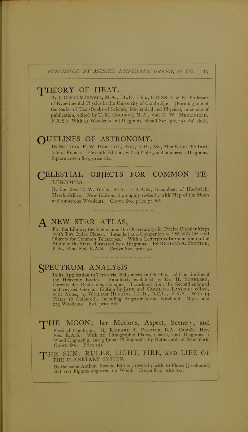 ^HEORY OF HEAT. By J. Clerk Maxwell, M.A., LL.D. Edin., F.R.SS. L. & E., Professor of Experimental Physics in the University of Cambridge (Forming one of the Series of Text-Books of Science, Mechanical and Physical, in course of publication, edited by T. M. Goodeve, M.A., and C. W. Merrifield, F.R.S.) With 41 Woodcuts and Diagrams. Small Svo, price 3L 6d. cloth. OUTLINES OF ASTRONOMY. By Sir John F. W. Hersciiel, Bart., K.H., &c., Member of the Insti- tute of France. Eleventh Edition, with 9 Plates, and numerous Diagrams. Square crown Svo, price 12s. OELESTIAL OBJECTS FOR COMMON TE- LESCOPES. By the Rev. T. W. Webb, INI.A., F.R.A.S., Incumbent of Hardwick, Herefordshire. New Edition, thoroughly revised ; with Map of the Moon and numerous Woodcuts. Crown Svo, price 7s. 6d. A NEW star atlas, For the Library, the School, and the Observatory, in Twelve Circular Maps (with Two Index Plates). Intended as a Companion to ‘ Webb’s Celestial Objects for Common Telescopes.’ With a Letterpress Introduction on the Study of the Stars, illustrated by 9 Diagrams. By Richard A. Proctor, B. A., Hon. Sec. R.A.S. Crown 8vo, price 5a SPECTRUM ANALYSIS In its Application to Teri'cstrial Substances and the Physical Constitution of the Heavenly Bodies. Familiarly explained by Dr. II. Schellen, Director dcr Realschulc, Cologne. Translated from the Second enlarged and revised German Edition by Jane and Caroline Lassell; edited, with Notes, by William Huggins, LL.D., D.C.L., F.R.S. With 13 Plates (6 Coloured), including Angstrom’s and KirchhofTs Maps, and 223 Woodcuts. Svo, price 28j. VX/\/vA/W '“p'HE MOON; her Motions, Aspect, Scenery, and Physical Condition. By Richard A. Proctor, B.A. Cantab., Hon. Sec. R.A.S. With 22 Lithographic Plates, Charts, and Diagrams, 1 Wood Engraving, and 3 Lunar Photographs by Rutherfurd, of New York. Crown Svo. Price 15A 'THE SUN : RULER, LIGHT, FIRE, and LIFE OF THE PLANETARY SYSTEM. By the same Author. Second Edition, revised ; with 10 Plates (7 coloured) and xo6 Figures engraved on Wood. Crown Svo, price 14.0