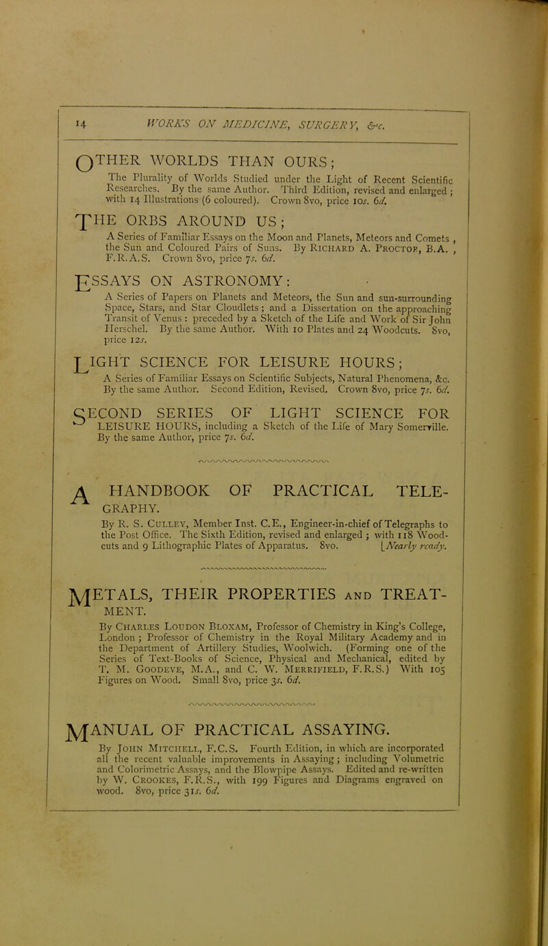 14 WORKS ON MEDICINE, SURGERY, &c. QTIiER WORLDS THAN OURS; The Plurality of Worlds Studied under the Light of Recent Scientific Researches. By the same Author. Third Edition, revised and enlarged ; with 14 Illustrations (6 coloured). Crown 8vo, price iol 6d. A Series of Familiar Essays on the Moon and Planets, Meteors and Comets , the Sun and Coloured Pairs of Suns. By Richard A. Proctor, B.A. , F.R.A. S. Crown 8vo, price js- 6«?. A Series of Papers on Planets and Meteors, the Sun and sun-surrounding Space, Stars, and Star Cloudlets ; and a Dissertation on the approaching Transit of Venus : preceded by a Sketch of the Life and Work of Sir John Herschel. By the same Author. With 10 Plates and 24 Woodcuts. 8vo, price 12 s. LIGHT SCIENCE FOR LEISURE HOURS; A Series of Familiar Essays on Scientific Subjects, Natural Phenomena, &c. By the same Author. Second Edition, Revised. Crown 8vo, price 7s. 61. CECOND SERIES OF LIGHT SCIENCE FOR ° LEISURE HOURS, including a Sketch of the Life of Mary Somerville. By the same Author, price js. 6d. A HANDBOOK OF PRACTICAL TELE- GRAPHY. By R. S. Culley, Member Inst. C.E., Engineer-in-chief of Telegraphs to the Post Office. The Sixth Edition, revised and enlarged ; with 118 Wood- jyjETALS, THEIR PROPERTIES and TREAT- By Charles Loudon Bloxam, Professor of Chemistry in King’s College, London ; Professor of Chemistry in the Royal Military Academy and in the Department of Artillery Studies, Woolwich. (Forming one of the Series of Text-Books of Science, Physical and Mechanical, edited by T. M. Goodeve, M.A., and C. W. Merrieield, F.R.S.) With 105 Figures on Wood. Small 8vo, price 3s. 6d. By John Mitchell, F.C.S. Fourth Edition, in which are incorporated all the recent valuable improvements in Assaying; including Volumetric and Colorimetric Assays, and the Blowpipe Assays. Edited and re-written by W. Crookes, F. R.S., with 199 Figures and Diagrams engraved on wood. 8vo, price 31,?. 6d. THE ORBS AROUND US; ON ASTRONOMY: cuts and 9 Lithographic Plates of Apparatus. 8vo. \_Nearly ready. ME NT. J\/[ANUAL OF PRACTICAL ASSAYING.