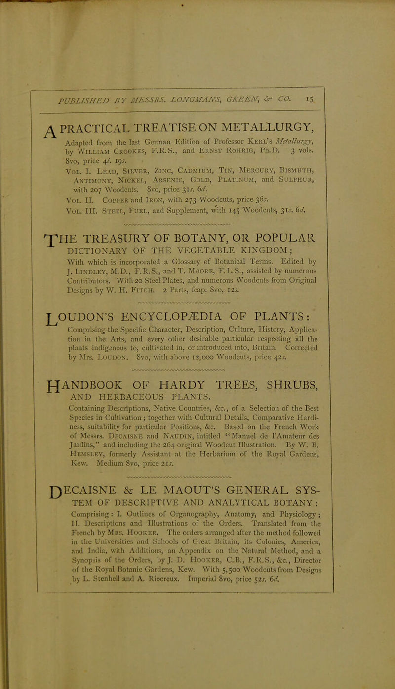 ^ PRACTICAL TREATISE ON METALLURGY, Adapted from the last German Edition of Professor Kerl’s Metallurgy, by William Crookes, F.R.S., and Ernst Roiirig, Ph.D. 3 vols. 8vo, price 4/. 19J. Vol. I. Lead, Silver, Zinc, Cadmium, Tin, Mercury, Bismuth, Antimony, Nickel, Arsenic, Gold, Platinum, and Sulphur, with 207 Woodcuts. 8vo, price 31A 61. Vol. II. Copper and Iron, with 273 Woodcuts, price 361-. Vol. III. Steel, Fuel, and Supplement, with 145 Woodcuts, 3U. 61. 'THE TREASURY OF BOTANY, OR POPULAR DICTIONARY OF THE VEGETABLE KINGDOM; With which is incorporated a Glossary of Botanical Terms. Edited by J. Lindley, M.D., F.R.S., and T. Moore, F.L.S., assisted by numerous Contributors. With 20 Steel Plates, and numerous Woodcuts from Original Designs by W. H. Fitcii. 2 Parts, fcap. Svo, 12s. W\ZW\AA/VVWVVWWWWWV LOUDON'S ENCYCLOPAEDIA OF PLANTS: Comprising the Specific Character, Description, Culture, History, Applica- tion in the Arts, and every other desirable particular respecting all the plants indigenous to, cultivated in, or introduced into, Britain. Corrected by Mrs. Loudon. Svo, with above 12,000 Woodcuts, price 42s. HANDBOOK OF HARDY TREES, SHRUBS, AND HERBACEOUS PLANTS. Containing Descriptions, Native Countries, Sec., of a Selection of the Best Species in Cultivation; together with Cultural Details, Comparative Hardi- ness, suitability for particular Positions, &c. Based on the French Work of Messrs. Decaisne and Naudin, intitled “Manuel de YAmateur dcs Jardins,” and including the 264 original Woodcut Illustration. By W. B. FIemsley, formerly Assistant at the Herbarium of the Royal Gardens, Kew. Medium 8vo, price 2 is. J)ECAISNE & LE MAOUT’S GENERAL SYS- TEM OF DESCRIPTIVE AND ANALYTICAL BOTANY : Comprising: I. Outlines of Organography, Anatomy, and Physiology ; IT. Descriptions and Illustrations of the Orders. Translated from the French by Mrs. Hooker. The orders arranged after the method followed in the Universities and Schools of Great Britain, its Colonies, America, and India, with Additions, an Appendix on the Natural Method, and a Synopsis of the Orders, by J. D. Hooker, C.B., F.R.S., Sec., Director of the Royal Botanic Gardens, Kew. With 5,500 Woodcuts from Designs by L. Stenheil and A. Riocreux. Imperial Svo, price 52J. 6d.