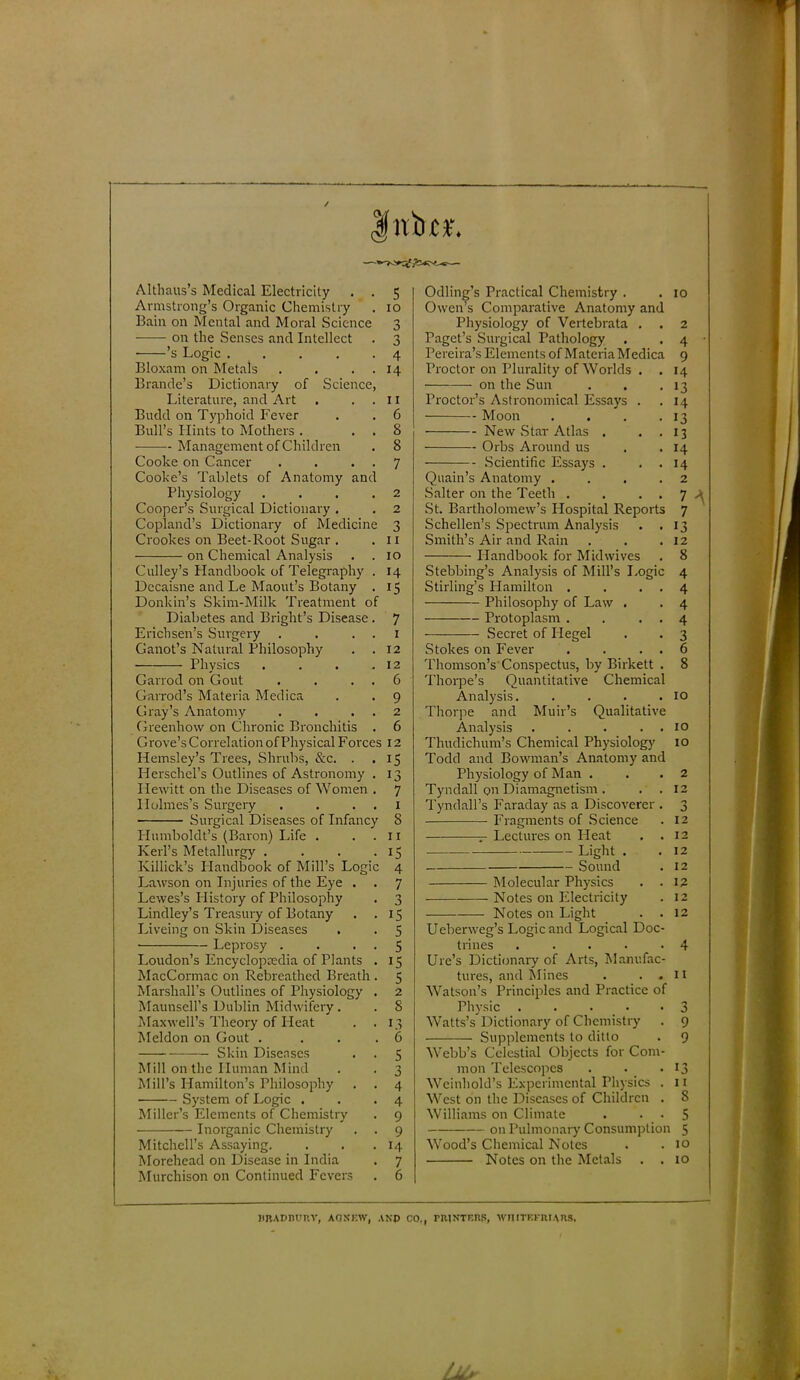 * v=> 5^) N 1 ! i i 1 Altliaus’s Medical Electricity 5 Odling’s Practical Chemistry . 10 Armstrong’s Organic Chemistry IO Owen’s Comparative Anatomy and Bain on Mental and Moral Science 3 Physiology of Vertebrata . 2 on the Senses and Intellect 3 Paget’s Surgical Pathology 4 • ’s Logic . 4 Pereira’s Elements of MateriaMedica 9 Bloxam on Metals . . . 14 Proctor on Plurality of Worlds . . >4 Brande’s Dictionary of Science, on the Sun 13 Literature, and Art 11 Proctor’s Asti-onomical Essays . 14 Budd on Typhoid Fever 6 Moon .... 13 Bull’s Hints to Mothers . , . 8 New Star Atlas . 13 Management of Children 8 Orbs Around us 14 Cooke on Cancer . . . . 7 Scientific Essays . . . 14 Cooke’s Tablets of Anatomy and Quain’s Anatomy .... 2 Physiology .... 2 Salter on the Teeth . . . . 7 A Cooper’s Surgical Dictionary . 2 St. Bartholomew’s Hospital Reports 7 Copland’s Dictionary of Medicine 3 Schellen’s Spectrum Analysis . . 13 Crookes on Beet-Root Sugar . I I Smith’s Air and Rain 12 on Chemical Analysis . . IO Handbook for Mid wives 8 Culley’s Handbook of Telegraphy . 14 Stebbing’s Analysis of Mill’s Logic 4 Dccaisne and Le Maout’s Botany . i5 Stirling’s Plamilton . . . . 4 Donkin’s Skim-Milk Treatment of Philosophy of Law . 4 Diabetes and Bright’s Disease. 7 Protoplasm . . . . 4 Erichsen’s Surgery . . . i Secret of Hegel 3 Ganot’s Natural Philosophy . . 12 Stokes on Fever . . . . 6 Physics .... 12 Thomson’s Conspectus, by Birkett . 8 Garrod on Gout . . . . 6 Thorpe’s Quantitative Chemical Garrod’s Materia Medica 9 Analysis. .... 10 Gray’s Anatomy . . . . 2 Thorpe and Muir’s Qualitative Greenlrow on Chronic Bronchitis . 6 Analysis . . . . . 10 Grove’s Correlation of Physical Forces 12 Thudichum’s Chemical Physiology 10 Hemsley’s Trees, Shrubs, &c. . i5 Todd and Bowman’s Anatomy and Herschel’s Outlines of Astronomy . i3 Physiology of Man . 2 Hewitt on the Diseases of Women . 7 Tyndall on Diamagnetism . . . 12 Holmes’s Surgery . . . . i Tyndall’s Faraday as a Discoverer . n j Surgical Diseases of Infancy 8 Fragments of Science 12 Plumboldt’s (Baron) Life . 11 — Lectures on Heat . . 12 Kerl’s Metallurgy .... i5 Light . 12 Killick’s IPandbook of Mill’s Logic 4 Sound 12 Lawson on Injuries of the Eye . 7 Molecular Physics . . 12 Lewes’s Plistory of Philosophy 3 Notes on Electricity 12 Lindley’s Treasury of Botany . . 15 Notes on Light . . 12 Liveing on Skin Diseases 5 Ueberweg’s Logic and Logical Doc- Leprosy . . . 5 trines ..... 4 Loudon’s Encyclopaedia of Plants . i5 Ure’s Dictionary of Arts, Manufac- MacCormac on Rebreathed Breath . 5 tures, and Mines . . . 11 Marshall’s Outlines of Physiology . 2 Watson’s Principles and Practice of Maunsell’s Dublin Midwifery. 8 Physic ..... 3 Maxwell’s Theory of Heat . . 1.3 Watts’s Dictionary of Chemistry 9 Meldon on Gout .... 6 Supplements to ditto 9 Skin Diseases 5 Webb’s Celestial Objects for Com- Mill on the Human Mind 3 mon Telescopes 13 Mill’s Hamilton’s Philosophy . . 4 Weinhold’s Experimental Physics . 11 System of Logic . 4 West on the Diseases of Children . 8 Miller’s Elements of Chemistry 9 Williams on Climate 5 Inorganic Chemistry . . 9 on Pulmonary Consumption 5 Mitchell’s Assaying. 14 Wood’s Chemical Notes 10 Morehead on Disease in India 7 Notes on the Metals . . 10 Murchison on Continued Fevers 6 BRADBURY, AOKEW, ANP CO,, PRINTERS, WIIITEFRIARS.