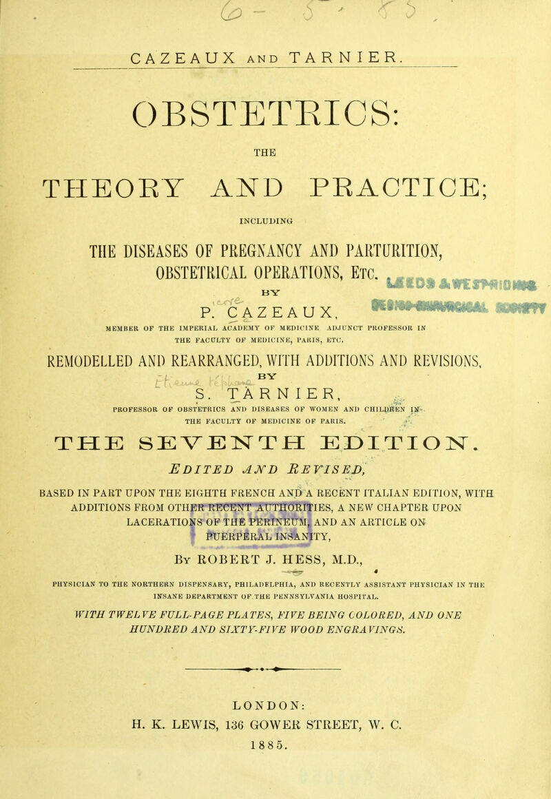 CAZEAUX AND TARNIER. OBSTETEICS: THE THEORY AND PRACTICE; INCLUDING THE DISEASES OF PREGNANCY AND PARTURITIOxN, OBSTETRICAL OPERATIONS, Etc. . , , . BY P. CAZEAUX, MEMBER OF THE IMPERIAL ACADEMY OF MEDICINE ADJUNCT PROFESSOR IN THE FACCTLTY OF MEDICINE, PARIS, ETC. REMODELLED AND REARRANGED, WrrH ADDITIONS AND REVISIONS. BY S. TARNIER, PROFESSOR OF OBSTETRICS AND DISEASES OF WOMEN AND CHILDREN IlF». THE FACULTY OF MEDICINE OF PARIS. y. THE SEVENTH EDITION. Edited aj^d Revised, BASED IN PART UPON THE EIGHTH FRENCH AND A RECENT ITALIAN EDITION, WITH ADDITIONS FROM OTHER RECENT AUTHORITIES, A NEW CHAPTER UPON LACERATIONS OF THE PERINEUM, AND AN ARTICLE ON I :^UERPBRAL INSANITY, By ROBERT J. HESS, M.D., PHYSICIAN TO THE NORTHERN DISPENSARY, PHILADELPHIA, AND RECENTLY ASSISTANT PHYSICIAN IN THE INSANE DEPARTMENT OF.THE PENNSYLVANIA HOSPITAL. WITH TWELVE FULL-PAGE PLATES, FIVE BEING COLORED, AND ONE HUNDRED AND SIXTF-FIVE WOOD ENGRAVINGS. LONDON: H. K. LEWIS, 136 GOWER STREET, W. C. 1885.