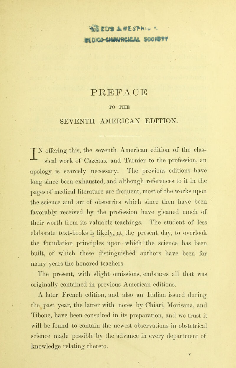 PREFACE TO THE SEVENTH AMERICAN EDITION. ~T~N offering this, the seventh American edition of the clas- sical work of Cazeaux and Tarnier to the profession, an apology is scarcely necessary. The previous editions have long since been exhausted, and although references to it in the pages of medical literature are frequent, most of the works upon the science and art of obstetrics which since then have been favorably received by the profession have gleaned much of their worth from its valuable teachings. The student of less elaborate text-books is likely, at the present day, to overlook the foundation principles upon which ■ the science has been built, of which these distinguished authors have been for many years the honored teachers. The present, with slight omissions, embraces all that was originally contained in previous American editions. A later French edition, and also an Italian issued during the past year, the latter with notes by Chiari, Morisaua, and Tibone, have been consulted in its preparation, and we trust it will be found to contain the newest observations in obstetrical science made possible by the advance in every department of knowledge relating thereto.