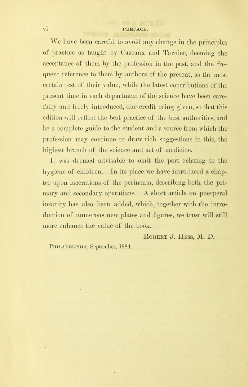 We have been careful to avoid any change in the principles of practice as taught by Cazeaux and Tarnier, deeming the acceptance of them by the profession in the past, and the fre- quent reference to them by authors of the present, as the most certain test of their value, while the latest contributions of the present time in each department of the science have been care- fully and freely introduced, due credit being given, so that this edition will reflect the best practice of the best authorities, and be a complete guide to the student and a source from which the profession may continue to draw rich suggestions in this, the highest branch of the science and art of medicine. It was deemed advisable to omit the part relating to the hygiene of children. In its place we have introduced a chap- ter upon lacerations of the perineum, describing both the pri- mary and secondary operations. A short article on puerperal insanity has also been added, which, together with the intro- duction of numerous new plates and figures, we trust will still more enhance the value of the book. Robert J. Hess, M. D. Philadelphia, September, 1884.