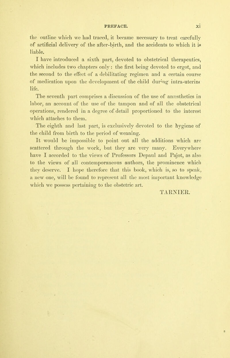 the outline which we had traced, it became necessary to treat carefully of artificial delivery of the after-birth, and the accidents to which it is liable. I have introduced a sixth part, devoted to obstetrical therapeutics, which includes two chapters only: the first being devoted to ergot, and the second to the effect of a debilitating regimen and a certain course of medication upon the development of the child during intra-uterint life. The seventh part comprises a discussion of the use of anassthetics in labor, an account of the use of the tamjjon and of all the obstetrical operations, rendered in a degree of detail proportioned to the interest which attaches to them. The eighth and last part, is exclusively devoted to the hygiene of the child from birth to the period of weaning. It would be impossible to point out all the additions which are scattered through the work, but they are very many. Everywhere have I accorded to the views of Professors Depaul and Pajot, as also to the views of all contemporaneous authors, the prominence which they deserve. I hope therefore that this book, which is, so to speak, a new one, will be found to represent all the most important knowledge which we possess pertaining to the obstetric art. TAENIER.