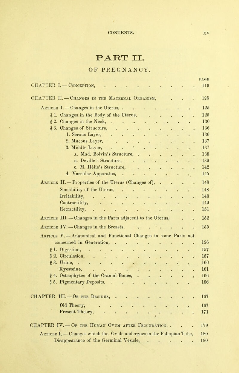 P^RT II. OF PREGNANCY. PARE CHAPTER I. — Conception, 119 CHAPTER 11. — Changes in the Mateknal Oeganism, . . . 125 Article I. — Changes in the Uterus, 125 § 1. Changes in the Body of the Uterus, 125 § 2. Changes in the Neck, 130 I 3. Changes of Structure, ........ 136 1. Serous Layer, ........ 136 2. Mucous Layer, 137 3. Middle Layer, . . • 137 A. Mad. Boivin's Structure, 138 B. Deville's Structure, 139 c. M. H^lie's Structure, 142 4. Vascular Apparatus, ....... 145 Article II, — Properties of the Uterus (Changes of), .... 148 Sensibility of the Uterus, 148 Irritability, 148 Contractility, 149 Retractility, .......... 151 Article III. — Changes in the Parts adjacent to the Uterus, . . 152 Article IV. — Changes in the Breasts, 155 Article V. — Anatomical and Functional Changes in some Parts not concerned in Generation, ........ 156 I 1. Digestion 157 §2. Circulation, . 157 I 3. Urine, i60 Kyesteine, 161 § 4. Osteophytes of the Cranial Bones, 166 § 5. Pigmentary Deposits, . 166 CHAPTER III.—Op the Decidua 167 Old Theory, . 167 Present Theory, 171 t CHAPTER IV. — Of the Human Ovum after Feodndation, . . . 179 Article I. — Changes which the Ovule undergoes in the Fallopian Tube, 180 Disappearance of the Germinal Vesicle, 180