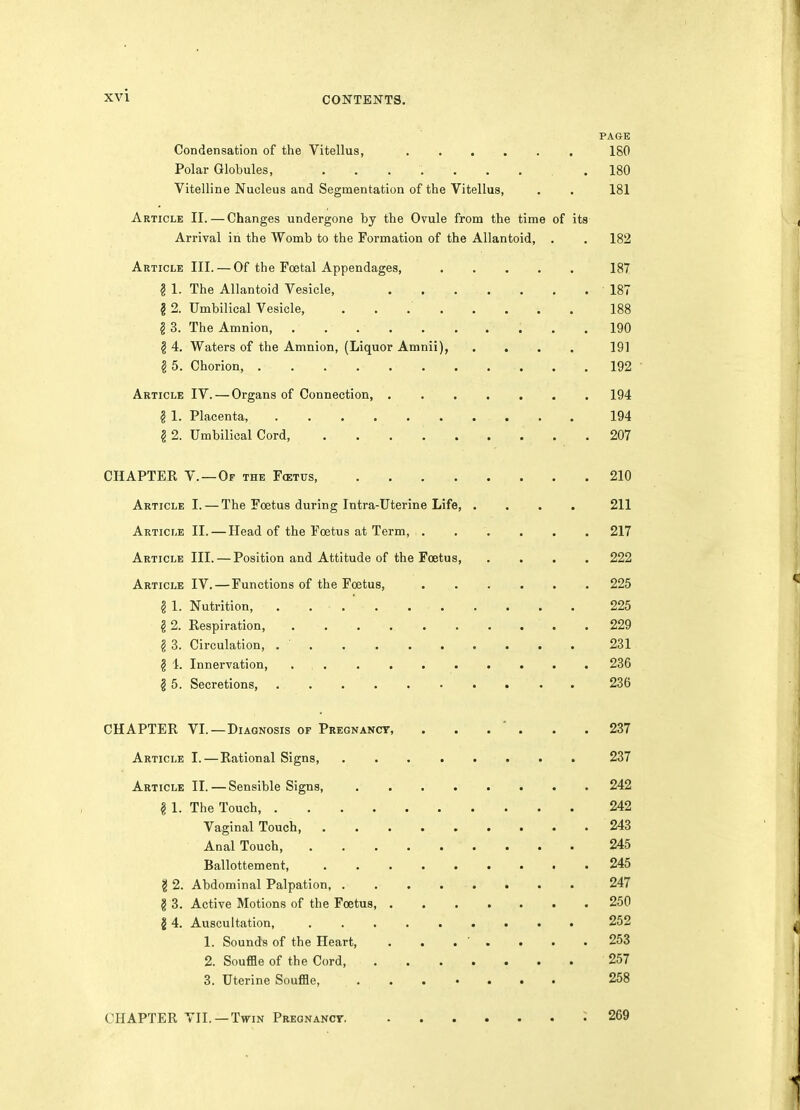 PAGE Condensation of the Vitellus, 180 Polar Globules, .180 Vitelline Nucleus and Segmentation of the Vitellus, . . 181 Article II.—Changes undergone by the Ovule from the time of its Arrival in the Womb to the Formation of the Allantoid, . . 182 Article III. — Of the Foetal Appendages, 187 g 1. The Allantoid Vesicle, . ... . . .187 § 2. Umbilical Vesicle, 188 § 3. The Amnion 190 § 4. Waters of the Amnion, (Liquor Amnii), .... 191 ? 5. Chorion, 192 Article IV. — Organs of Connection, . 194 § 1. Placenta, 194 ? 2. Umbilical Cord, 207 CHAPTER v.—Of the F<etus 210 Article I. — The Foetus during Intra-Uterine Life, .... 211 Article II. — Head of the Foetus at Term, 217 Article III. — Position and Attitude of the Foetus 222 Article IV.—Functions of the Foetus, 225 g 1. Nutrition, 225 § 2. Respiration . 229 § 3. Circulation, . ' . 231 § 4. Innervation, 236 § 5. Secretions, 236 CHAPTER VI.—Diagnosis op Pregnancy, . . . ' . . .237 Article I. — Rational Signs 237 Article II.—Sensible Signs, 242 § 1. The Touch, 242 Vaginal Touch 243 Anal Touch, 245 Ballottement 245 § 2. Abdominal Palpation, . 247 § 3. Active Motions of the Foetus, 250 14. Auscultation, . 252 1. Sounds of the Heart, . . . ' . . . . 253 2. Souffle of the Cord 257 3. Uterine Souffle, 258 CHAPTER VII. —Twin Pregnancy ; 269