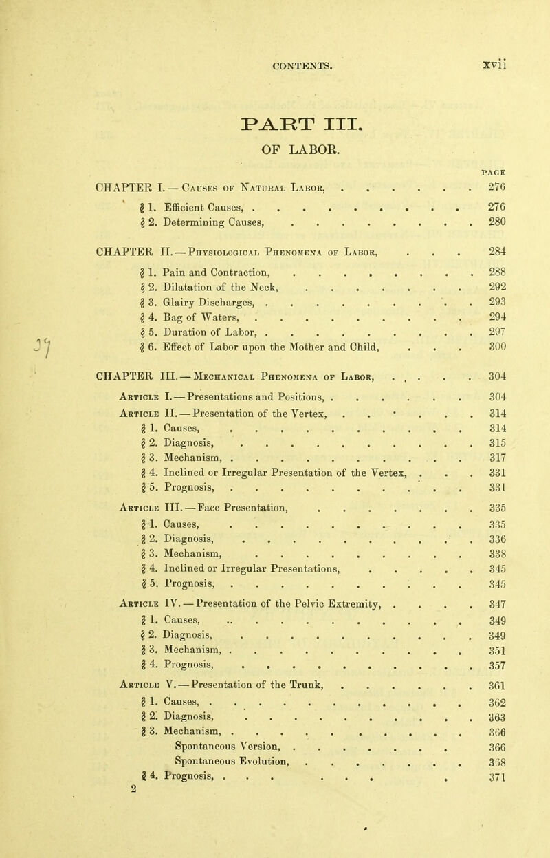 I^i^RT III. OF LABOR. PAGE CHAPTER I. — Causes of Katueal Labor, 276 g 1. Efficient Causes, 276 § 2. Determining Causes, 280 CHAPTER II. — Physiological Phenomena of Labor, . . . 284 g 1. Pain and Contraction, 288 g 2. Dilatation of the Neck, 292 § 3. Glairy Discharges, . 293 g 4. Bag of Waters, 294 g 5. Duration of Labor, ......... 297 § 6. Effect of Labor upon the Mother and Child, ... 300 CHAPTER III. — Mechanical Phenomena op Labor, . , . . . 304 Article I. — Presentations and Positions 304 Article II. — Presentation of the Vertex, . . * . . . 314 g 1. Causes, 314 § 2. Diagnosis, 315 g 3. Mechanism 317 g 4. Inclined or Irregular Presentation of the Vertex, . . . 331 g 5. Prognosis, . . . . . . . . . . 331 Article III. — Face Presentation, 335 § 1. Causes, 335 g 2. Diagnosis ' . 336 g 3. Mechanism, 338 § 4. Inclined or Irregular Presentations, 345 § 5. Prognosis 345 Article IV. — Presentation of the Pelvic Extremity, .... 347 § 1. Causes, 349 g 2. Diagnosis, 349 g 3. Mechanism 351 g 4. Prognosis, 357 Articlk V. — Presentation of the Trunk, 361 g 1. Causes 3G2 g 2; Diagnosis, ^63 g 3. Mechanism, 306 Spontaneous Version, 366 Spontaneous Evolution, , 308 8 4. Prognosis, ... ... . 371 2