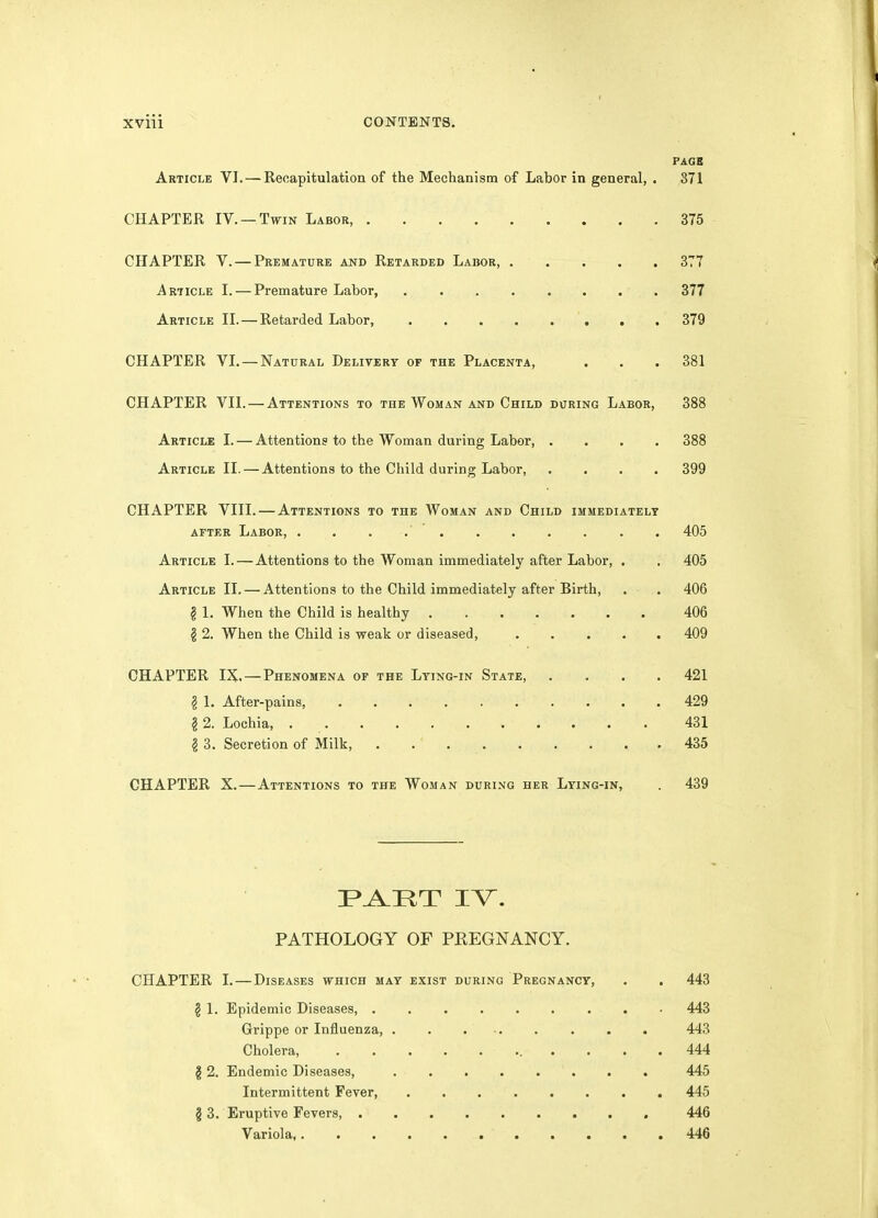 PAGB Article VI. — Recapitulation of the Mechanism of Labor in general, . 371 CHAPTER IV. —Twin Labor, 375 CHAPTER V. — Premature and Retarded Labor, 377 Article I. — Premature Labor, 377 Article II. — Retarded Labor, 379 CHAPTER VI. — Natural Delivery op the Placenta, . . . 381 CHAPTER VII. — Attentions to the Woman and Child during Labor, 388 Article I. — Attentions to the Woman during Labor, .... 388 Article II. — Attentions to the Child during Labor, .... 399 CHAPTER VIII. — Attentions to the Woman and Child immediately AFTER Labor, . . . 405 Article I. — Attentions to the Woman immediately after Labor, . . 405 Article II. — Attentions to the Child immediately after Birth, . . 406 § 1. When the Child is healthy 406 § 2. When the Child is weak or diseased, 409 CHAPTER IX. — Phenomena of the Lying-in State, .... 421 § 1. After-pains, 429 § 2. Lochia, 431 § 3. Secretion of Milk, . . 435 CHAPTER X.—Attentions to the Woman during her Lying-in, . 439 PATHOLOGY OF PREGNANCY. CHAPTER I. — Diseases which may exist during Pregnancy, . . 443 § 1. Epidemic Diseases, 443 Grippe or Influenza 443 Cholera . . . . 444 12. Endemic Diseases, . . 445 Intermittent Fever, ........ 445 § 3. Eruptive Fevers 446 Variola, 446