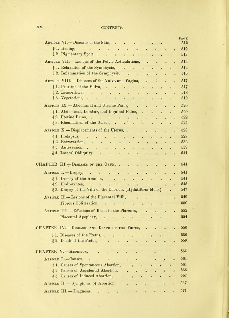PAGE Article VI.—Diseases of the Skin, ... • . 512 § 1. Itching, . 512 2 2. Pigmentary Spots , , 513 - Article VII.—Lesions of the Pelvic Articulations, .... 514 g 1. Relaxation of the Symphysis, 514 § 2. Inflammation of the Symphysis, . . ^ . . , 516 Article VIII. — Diseases of the Vulva and Vagina, .... 517 g 1. Pruritus of the Vulva, 517 ^ 2. Leucorrhcea, 518 § 3. Vegetations 519 Article IX. — Abdominal and Uterine Pains, 520 § 1. Abdominal, Lumbar, and Inguinal Pains, .... 520 § 2. Uterine Pains, 522 § 3. Rheumatism of the Uterus, . . ' 524 Article X. — Displacements of the Uterus, . • . . . . . . 528 ^ 1. Prolapsus, 528 § 2. Retroversion, . . . 532 § 3. Anteversion 539 g 4. Lateral Obliquity, . 541 CHAPTER III.—Diseases of the dvuM, 541 Article I.—Dropsy 541 g 1. Dropsy of the Amnion, 541 § 2. Hydrorrhoea, 545 g 3. Dropsy of the Villi of the Chorion, (Hydatiform Mole,) . 547 Article II. — Lesions of the Placental Villi, 549 Fibrous Obliteration, 55C Article III. — Effusions of Blood in the Placenta, .... 552 Placental Apoplexy, 554 CHAPTER IV. — Diseases and Death of the Fcetus, .... 556 g 1. Diseases of the Foetus, . . . . . . . 556 § 2. Death of the Foetus, 558 CHAPTER v. —Abortion . 56C Article I. — Causes, ...... . • . 561 § 1. Causes of Spontaneous Abortion, 561 g 2. Causes of Accidental Abortion, , , . . > > 566 g 3. Causes of Induced Abortion, 567 Article TI. — Symptoms of Abortion, 567 Aktiole III. — Diagnosis, , . . •• 571