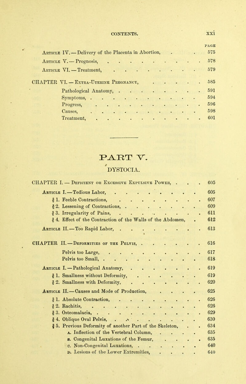 PAGE Article IV. — Delivery of the Placenta in Abortion, , . 575 Article V. — Prognosis, 578 Article VI.—Treatment, . . . ' 579 CHAPTER VI. — Extra-Uterine Pregnancy, 585 Pathological Anatomy, 591 Symptoms, 594 Progress, 596 Causes, 598 Treatment, 601 'dystocia. CHAPTER I. — Deficient ok Excessive Expulsive Power, . . . 605 Article I.—Tedious Labor, 605 ^ 1. Feeble Contractions, 607 § 2. Lessening of Contractions, 609 § 3. Irregularity of Pains, ......... 611 ^ 4. Effect of the Contraction of the Walls of the Abdomen, . 612 Article II. — Too Rapid Labor, 613 CHAPTER II.—Deformities of the Pelvis 616 Pelvis too Large, 617 Pelvis too Small, 618 Article I.—Pathological Anatomy, 619 § 1. Smallness without Deformity 619 ^ 2. Smallness with Deformity, 620 Article II.—Causes and Mode of Production, .... 625 § 1. Absolute Contraction, 626 § 2. Rachitis 626 § 3. Osteomalacia, 629 § 4. Oblique Oval Pelvis, . 630 § 5. Previous Deformity of another Part of the Skeleton, . . 634 A. Inflection of the Vertebral Column, .... 635 B. Congenital Luxations of the Femur, .... 635 C. Non-Congenital Luxations, 640 D. Lesions of the Lower Extremities, .... 640