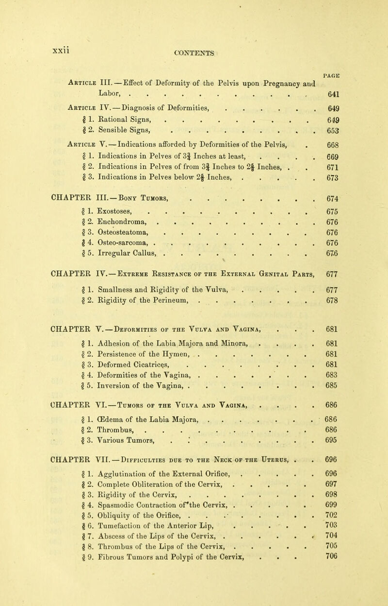 CONTENTS PAGE Article III. — Effect of Deformity of the Pelvis upon Pregnancy and Labor, , 641 Article IV. — Diagnosis of Deformities, 649 g 1. Rational Signs, 649 § 2. Sensible Signs, . , . 653 Article V. — Indications afforded by Deformities of the Pelvis, . 668 § 1. Indications in Pelves of 3f Inches at least, .... 669 § 2. Indications in Pelves of from 3f Inches to 2f Inches, . . 671 § 3. Indications in Pelves below 2f Inches, 673 CHAPTER III. —Bony Tumors, . 674 ^ 1. Exostoses, , 675 § 2. Enchondroma, 676 § 3. Osteosteatoma, 676 14. Osteo-sarcoma, 676 § 5. Irregular Callus 676 CHAPTER IV. — Extreme Resistance of the External Genital Parts, 677 ^ 1. Smallness and Rigidity of the Vulva, 677 § 2. Rigidity of the Perineum 678 CHAPTER V. — Deformities of the Vulva and Vagina, . . . 681 I 1. Adhesion of the Labia Majora and Minora, .... 681 § 2. Persistence of the Hymen, 681 § 3. Deformed Cicatrices, , 681 ^ 4. Deformities of the Vagina, . 683 § 5. Inversion of the Vagina, 685 CHAPTER VL—Tumors of the Vulva and Vagina, .... 686 ^ 1. (Edema of the Labia Majora, 686 § 2. Thrombus, 686 § 3. Various Tumors, . '. 695 CHAPTER VII. — Difficulties due to the Neck of the Uterus, . . 696 § 1. Agglutination of the External Orifice, ..... 696 g 2. Complete Obliteration of the Cervix, ..... 697 § 3. Rigidity of the Cervix 698 § 4. Spasmodic Contraction ofthe Cervix, 699 g 5. Obliquity of the Orifice, . . .• 702 I 6. Tumefaction of the Anterior Lip, . . . - . . 703 §7. Abscess of the Lips of the Cervix, 704 1 8. Thrombus of the Lips of the Cervix, 705 2 9. Fibrous Tumors and Polypi of the Cervix, . . . 706