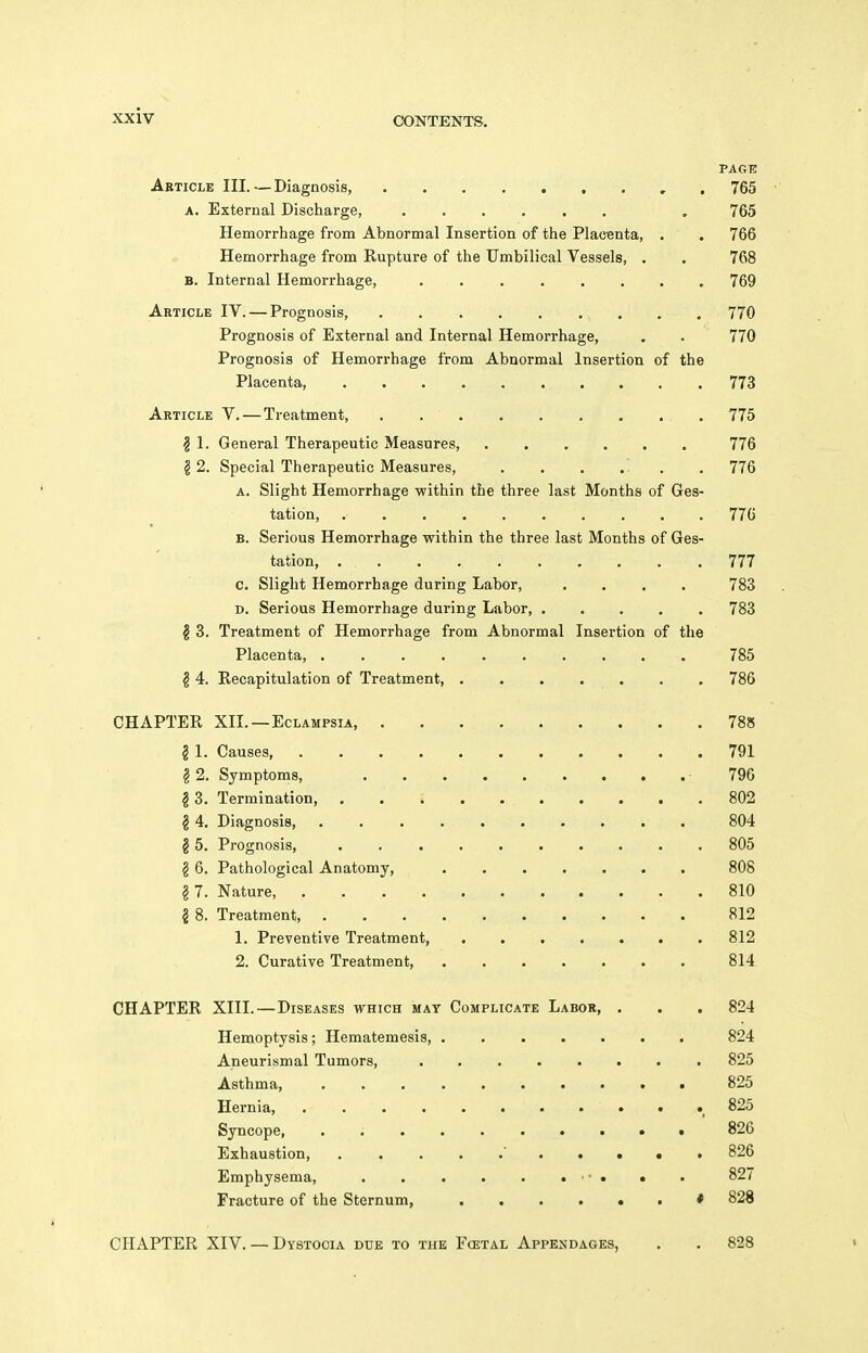 PAGE Article III.—Diagnosis, , . 765 A. External Disciiarge, , 765 Hemorrhage from Abnormal Insertion of the Placenta, . . 766 Hemorrhage from Rupture of the Umbilical Vessels, . . 768 B. Internal Hemorrhage, 769 Article IV. — Prognosis, 770 Prognosis of External and Internal Hemorrhage, . . 770 Prognosis of Hemorrhage from Abnormal Insertion of the Placenta, 773 Article V. — Treatment, . 775 ? 1. General Therapeutic Measures, 776 12. Special Therapeutic Measures, . . . . . . 776 A. Slight Hemorrhage within the three last Months of Ges- tation 776 B. Serious Hemorrhage within the three last Months of Ges- tation 777 c. Slight Hemorrhage during Labor, .... 783 D. Serious Hemorrhage during Labor, . . . . . 783 § 3. Treatment of Hemorrhage from Abnormal Insertion of the Placenta, 785 § 4. Recapitulation of Treatment, . . . . . . . 786 CHAPTER XII. —Eclampsia 788 § 1. Causes 791 § 2. Symptoms, 796 ^3. Termination, 802 g 4, Diagnosis, 804 § 5. Prognosis, 805 g 6. Pathological Anatomy, 808 g 7. Nature, 810 I 8. Treatment 812 1. Preventive Treatment, 812 2. Curative Treatment, 814 CHAPTER XIII.—Diseases which mat Complicate Labor, . . . 824 Hemoptysis; Hematemesis, 824 Aneurismal Tumors, 825 Asthma, 825 Hernia ^ 825 Syncope, . • • 826 Exhaustion 826 Emphysema, ■ ■ . • . 827 Fracture of the Sternum, * 828 CHAPTER XIV. — Dystocia due to the Fcetal Appendages, . . 828