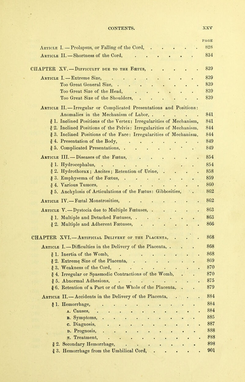 PAGE Article I. — Prolapsus, or Falling of the Cord, . . . . '. 828 Article II. — Shortness of the Cord, 834 CHAPTER XV. — DiFFicuLTT due to the Fcetus, 839 Article I.—Extreme Size, 839 Too Great General Size, ........ 839 Too Great Size of the Head, 839 Too Great Size of the Shoulders, ...... 839 Article II. — Irregular or Complicated Presentations and Positions: Anomalies in the Mechanism of Labor, 841 ^ 1. Inclined Positions of the Vertex: Irregularities of Mechanism, 841 §2. Inclined Positions of the Pelvis: Irregularities of Mechanism, 844 §3. Inclined Positions of the Face: Irregularities of Mechanism, 844 § 4. Presentation of the Body, 849 g 5. Complicated Presentations, . . . . . • . 849 Article III. — Diseases of the Foetus, 854 ^ 1. Hydrocephalus, ...... . . 854 ? 2. Hydrothorax; Ascites; Retention of Urine, .... 858 g 3. Emphysema of the Foetus, 859 g 4, Various Tumors, 860 §5. Anchylosis of Articulations of the Foetus: Gibbosities, ' . 862 Article IV.— Foetal Monstrosities, 862 Article V. — Dystocia due to Multiple Foetuses, 863 § 1. Multiple and Detached Foetuses 863 § 2. Multiple and Adherent Foetuses, . . . ' . . . 866 CHAPTER XVI.—Artificial Delivery of the Placenta, . . . 868 Article I.—DifBculties in the Delivery of the Placenta, . . . 868 ? 1. Inertia of the Womb, . 868 ^ 2. Extreme Size of the Placenta, .... . . 869 § 3. Weakness of the Cord, . 870 g 4. Irregular or Spasmodic Contractions of the Womb, . . 870 g 5. Abnormal Adhesions, 875 § 6. Retention of a Part or of the Whole of the Placenta, . . 879 Article II. — Accidents in the Delivery of the Placenta, . . . 884 g 1. Hemorrhage, 884 a. Causes, ' 884 B. Symptoms, . 885 0. Diagnosis, 887 D. Prognosis . 888 F. Treatment, . . . . . . . . . 888 12. Secondary Hemorrhage, ....... 898 § 3. Hemorrhage from the Umbilical Cord, 901