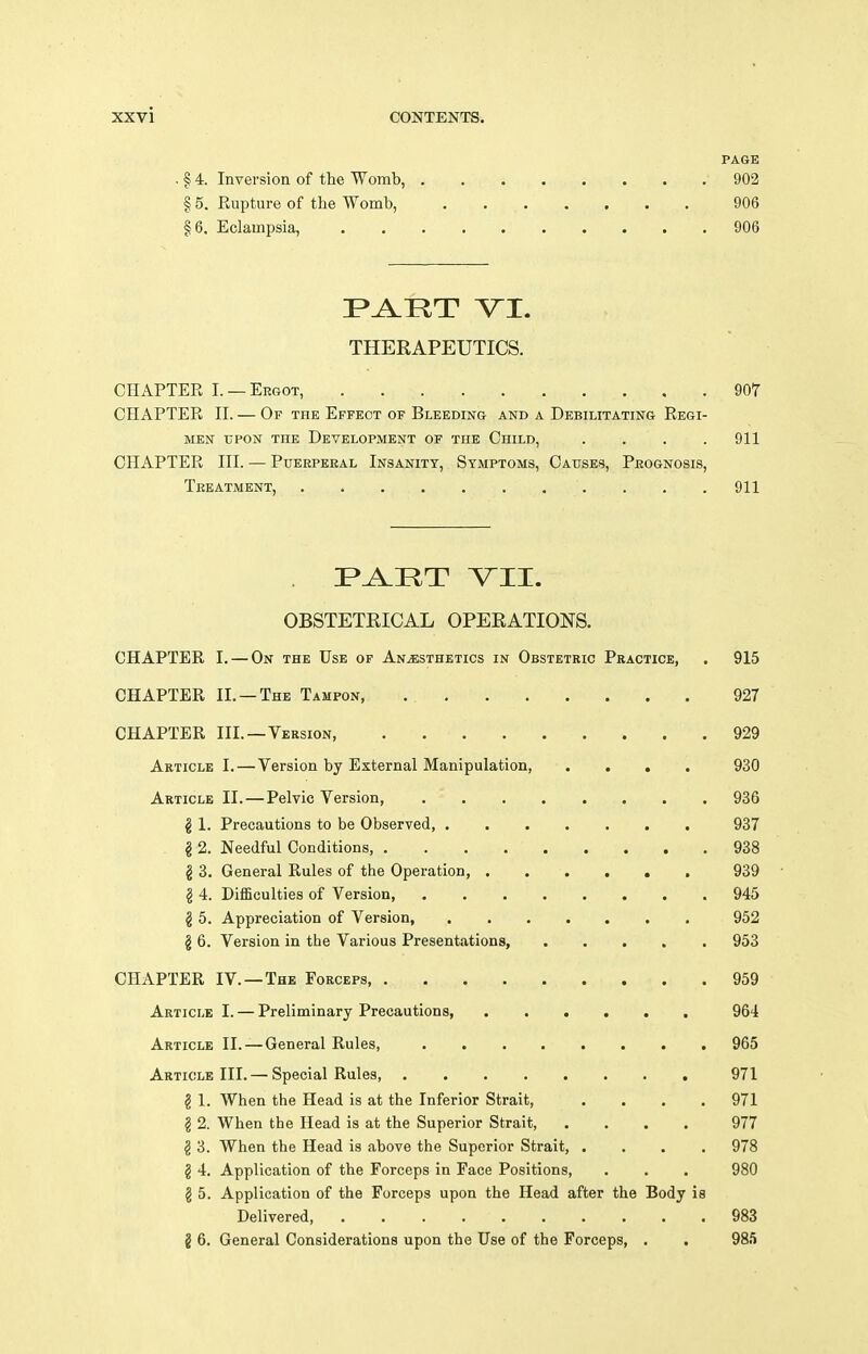 PAGE . § 4. Inversion of the Womb, 902 § 5. Rupture of the Womb, 906 §6. Eclampsia, 906 THERAPEUTICS. CHAPTER I. —Ergot, 907 CHAPTER II. — Of the Effect of Bleeding and a Debilitating Regi- men UPON the Development of the Child, . . . .911 CHAPTER III. — Puerperal Insanity, Symptoms, Causes, Prognosis, Treatment, 911 OBSTETRICAL OPERATIONS. CHAPTER I. — On the Use of Anjesthetics in Obstetric Practice, . 915 CHAPTER II. —The Tampon, 927 CHAPTER III.—Version, 929 Article I.—Version by External Manipulation, .... 930 Article II. — Pelvic Version, 936 g 1. Precautions to be Observed 937 . § 2. Needful Conditions, 938 g 3. General Rules of the Operation, . . , . , , 939 § 4. DifSculties of Version 945 § 5. Appreciation of Version, 952 § 6. Version in the Various Presentations, 953 CHAPTER IV.—The Forceps 959 Article I. — Preliminary Precautions, 964 Article II. — General Rules, 965 Article III. — Special Rules, , 971 § 1. When the Head is at the Inferior Strait, .... 971 § 2. When the Head is at the Superior Strait, .... 977 § 3. When the Head is above the Superior Strait, .... 978 § 4. Application of the Forceps in Face Positions, . . . 980 g 5. Application of the Forceps upon the Head after the Body is Delivered, 983 2 6. General Considerations upon the Use of the Forceps, . . 985