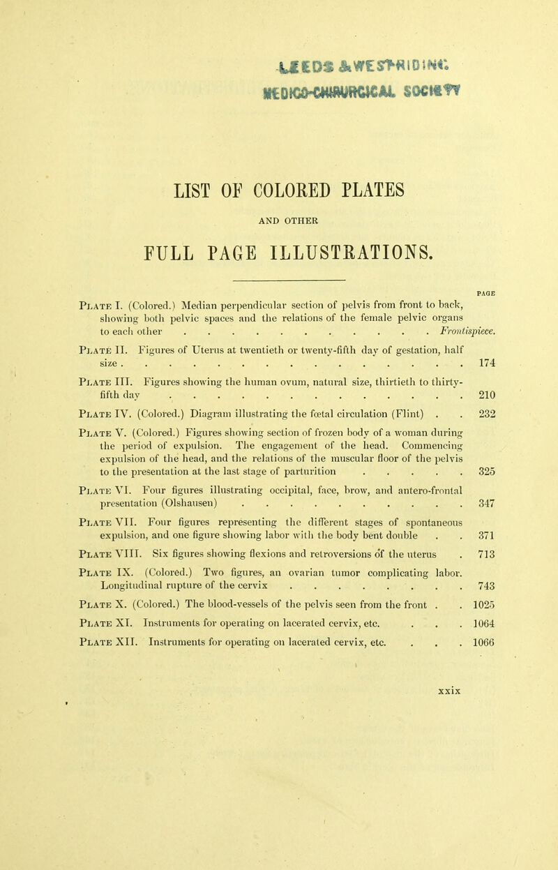 LIST OF COLORED PLATES AND OTHER FULL PAGE ILLUSTRATIONS. PAGE Plate T. (Colored.) Median perpendicular section of pelvis from front to back, showing both pelvic spaces and the relations of the female pelvic organs to each otlier . Frontispiece. Pj^iAte II. Figures of Uterus at twentieth or twenty-fifth day of gestation, half size 174 Pj.ate ITT. Figures showing the human ovum, natural size, thirtietli to thirty- fifth day .210 Plate IV. (Colored.) Diagram illustrating the foetal circulation (Flint) . . 232 Plate V. (Colored.) Figures showing section of frozen body of a woman during the period of expulsion. The engagement of the head. Commencing expulsion of the head, and the relations of the muscular floor of the pelvis to the presentation at the last stage of parturition ..... 325 Plate VI. Four figures illustrating occipital, face, brow, and antero-frnntal presentation (Olshausen) 347 Plate VII. Four figures representing the different stages of spontaneous expulsion, and one figure showing labor with the body bent double . . 371 Plate VIII. Six figures showing flexions and retroversions of the uterus . 713 Plate IX. (Colored.) Two figures, an ovarian tumor complicating labor. Longitudinal rupture of the cervix 743 Plate X. (Colored.) The blood-vessels of the pelvis seen from the front . . 1025 Plate XI. Instruments for operating on lacerated cervix, etc. . . . 1064 Plate XII. Instruments for operating on lacerated cervix, etc, . . . 1066