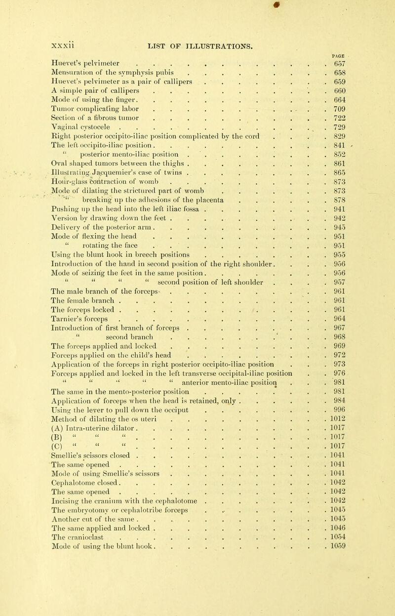 PAGE Hue vet's pelvimeter 657 Mensuration of tlie symphysis pubis 658 Hue vet's ])elvimeter as a pair of callipers ........ 659 A simple pair of callipers '. . 660 Mode of using the finger. . 664 Tumor complicating labor 709 Section of a fibrous tumor 722 Vaginal cystocele 729 Right posterior occipito-iliac position complicated by the cord .... 829 The left occipito-iliac position ........... 841 '  posterior mento-iliac position . ' 852 Oval shaped tumors between the thighs 861 Illustrating Jacquemier's case of twins 865 Hoiir-glass eotitraction of womb . . 873 Mode of dilating the strictured part of womb . . . . . . . 873 ' breaking up the adhesions of the placenta 878 Pushing up the head into the left iliac fossa 941 Version by drawing down the feet . 942 Delivery of the posterior arm 945 Mode of flexing the head 951  rotating the face 951 Using the blunt hook in breech positions 955 Introduction of the hand in second position of the right shoulder. . . . 956 Mode of seizing the feet in the same position........ 956     second position of left shoulder .... 957 The male branch of the forceps 961 The female branch 961 The forceps locked 961 Tarnier's forceps 964 Introduction of first branch of forceps . . 967  second branch . , . . 968 The forceps applied and locked 969 Forceps applied on the child's head 972 Application of the forceps in right posterior occipito-iliac position . . . 973 Forceps applied and locked in the left transverse occipital-iliac position . . 976     anterior mento-iliac position . . . 981 The same in the mento-posterior position 981 Application of forceps when the head is retained, only 984 Using the lever to pull down the occiput 996 Method of dilating the os uteri 1012 (A) Intra-uterine dilator 1017 (B)    1017 (C)    1017 Smellie's scissors closed . . . . . . . . ... . 1041 The same opened 1041 Mode of using Smellie's scissors 1041 Cephalotome closed 1042 The same opened 1042 Incising the cranium with the cephalotome . 1042 The embryotomy or cephalotribe forceps 1045 Another cut of the same 1045 The same applied and locked 1046 The cranioclast 1054 Mode of using the blunt hook 1059