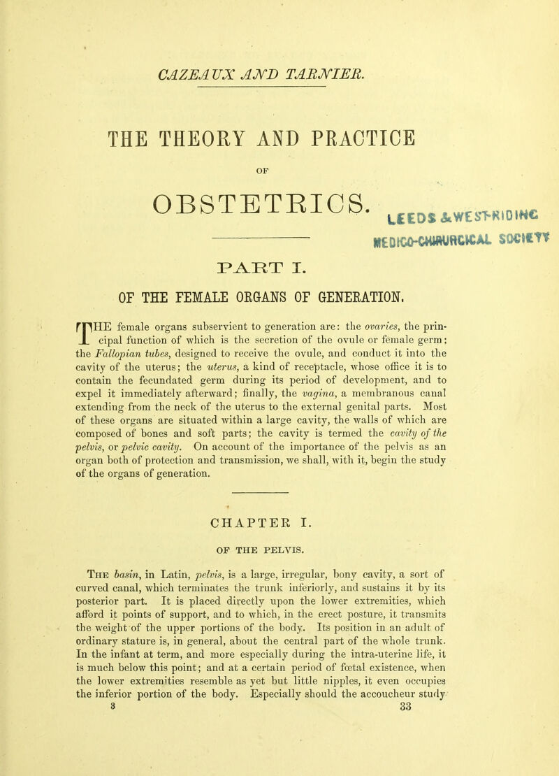 CAZEAVX AJVD TARXIB'R. THE THEORY AND PRACTICE OP 0B8TETEICS. ^^^^^^^^^^^^^^t. HtDICO-CWWRCW/U- SOCICTt F^HT I. OF THE FEMALE OEGANS OF GENEKATION. rriHE female organs subservient to generation are: the ovaries, the prin- JL cipal function of which is the secretion of the ovule or female germ; the Fallopian tubes, designed to receive the ovule, and conduct it into the cavity of the uterus; the uterus, a kind of receptacle, whose office it is to contain the fecundated germ during its period of development, and to expel it immediately afterward; finally, the vagina, a membranous canal extending from the neck of the uterus to the external genital parts. Most of these organs are situated within a large cavity, the walls of which are composed of bones and soft parts; the cavity is termed the cavity of the pelvis, or pelvic cavity. On account of the importance of the pelvis as an organ both of protection and transmission, we shall, with it, begin the study of the organs of generation. CHAPTER I. OF THE PELVIS. The hasin, in Latin, pelvis, is a large, irregular, bony cavity, a sort of curved canal, which terminates the trunk inferiorly, and sustains it by its posterior part. It is placed directly upon the lower extremities, which afford it points of support, and to which, in the erect posture, it transmits the weight of the upper portions of the body. Its position in an adult of ordinary stature is, in general, about the central part of the whole trunk. In the infant at term, and more especially during the intra-uterine life, it is much below this point; and at a certain period of foetal existence, when the lower extremities resemble as yet but little nipples, it even occupies the inferior portion of the body. Especially should the accoucheur study