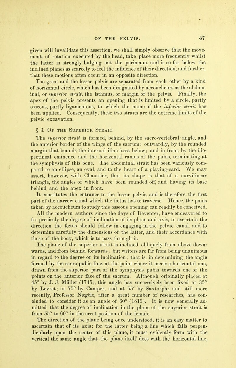 given will invalidate this assertion, we shall simply observe that the move- ments of rotation executed by the head, take place more frequently whilst the latter is strongly bulging out the perineum, and is so far below the inclined planes as scarcely to feel the influence of their direction, and further, that these motions often occur in an opposite direction. The great and the lesser pelvis are separated from each other by a kind of horizontal circle, which has been designated by accoucheurs as the abdom- inal, or superior strait, the isthmus, or margin of the pelvis. Finally, the apex of the pelvis presents an opening that is limited by a circle, partly osseous, partly ligamentous, to which the name of the inferior strait has been applied. Consequently, these two straits are the extreme limits of the pelvic excavation. § 3. Op the Superior Strait. The superior strait is formed, behind, by the sacro-vertebral angle, and the anterior border of the wings of the sacrum: outwardly, by the rounded margin that bounds the internal iliac fossa below; and in front, by the ilio- pectineal eminence and the horizontal ramus of the pubis, terminating at the symphysis of this bone. The abdominal strait has been variously com- pared to an ellipse, an oval, and to the heart of a playing-card. We may assert, however, with Chaussier, that its shape is that of a curvilinear triangle, the angles of which have been rounded off, and having its base behind and the apex in front. It constitutes the entrance to the lesser pelvis, and is therefore the first part of the narrow canal which the foetus has to traverse. Hence, the pains taken by accoucheurs to study this osseous opening can readily be conceived. All the modern authors since the days of Deventer, have endeavored to fix precisely the degree of inclination of its plane and axis, to ascertain the direction the foetus should follow in engaging in the pelvic canal, and to determine carefully the dimensions of the latter, and their accordance with those of the body, which is to pass through it. The plane of the superior strait is inclined obliquely from above down- wards, and from behind forwards; but writers are far from being unanimous in regard to the degree of its inclination; that is, in determining the angle formed by the sacro-pubic line, at the point where it meets a horizontal one, drawn from the superior part of the symphysis pubis towards one of the points on the anterior face of the sacrum. Although originally placed at 45° by J. J. Miiller (1745), this angle has successively been fixed at 35° by Levret; at 75° by Camper, and at 55° by Saxtorph; and still more recently. Professor Nsegele, after a great number of researches, has con- cluded to consider it as an angle of 60° (1819). It is now generally ad- mitted that the degree of inclination in the plane of the superior strait is from 55° to 60° in the erect position of the female. The direction of the plane being once understood, it is an easy matter to ascertain that of its axis; for the latter being a line which falls perpen- dicularly upon the centre of this plane, it must evidently form with the vertical the same angle that the plane itself does with the horizontal line,
