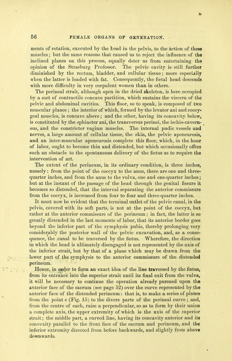ments of rotation, executed by the tead in the pelvis, to the action of these muscles; but the same reasons that caused us to reject the influence of the inclined planes on this process, equally deter us from entertaining the opinion of the Strasburg Professor. The pelvic cavity is still further diminished by the rectum, bladder, and cellular tissue; more especially when the latter is loaded with fat. Consequently, the foetal head descends with more difficulty in very corpulent women than in others. The perineal strait, although open in the dried skeleton, is here occupied by a sort of contractile concave partition, which sustains the viscera of the pelvic and abdominal cavities. This floor, so to speak, is composed of two muscular planes ; the interior of which, formed by the levator ani and coccy- geal muscles, is concave above; and the other, having its concavity below, is constituted by the sphincter ani, the transversus perinei, the ischio-cavern- _ ous, and the constrictor vaginae muscles. The internal pudic vessels and nerves, a large amount of cellular tissue, the skin, the pelvic aponeurosis, and an inter-muscular aponeurosis complete this floor, which, in the hour of labor, ought to become thin and distended, but which occasionally offers such an obstacle to the spontaneous delivery of the foetus as to require the intervention of art. The extent of the perineum, in its ordinary condition, is three inches, namely; from the point of the coccyx to the anus, there are one and three- quarter inches, and from the anus to the vulva, one and one-quarter inches; but at the instant of the passage of the head through the genital fissure it becomes so distended, that the interval separating the anterior commissure from the coccyx, is increased from four to four and three-quarter inches. It must now be evident that the terminal outlet of the pelvic canal, in the pelvis, covered with its soft parts, is not at the point of the coccyx, but rather at the anterior commissure of the perineum ; in fact, the latter is so greatly distended in the last moments of labor, that its anterior border goes beyond the inferior part of the symphysis pubis, thereby prolonging very considerably the posterior wall of the pelvic excavation, and, as a conse- quence, the .canal to be traversed by the foetus. Wherefore, the direction in which the head is ultimately disengaged is not represented by the axis of the inferior strait, but by that of a plane vhich may be drawn from the lower part of the symphysis to the anterior commissure of the distended perineum. Hence, in Oicder to form an exact idea of the line traversed by the foetus, from its entrance into the superior strait until its final exit from the vulva, it will be necessary to continue the operation already pursued upon the anterior face of the sacrum (see page 52) over the curve represented by the anterior face of the distended perineum: that is, to make a series of planes from the point c (Fig. 15) to the divers parts of the perineal curve; and, from the centre of each, raise a perpendicular, so as to form by their union a complete axis, the upper extremity of which is- the axis of the superior strait; the middle part, a curved line, having its concavity anterior and its convexity parallel to the front face of the sacrum and perineum, and the inferior extremity directed from before backwards, and slightly from above downwards.