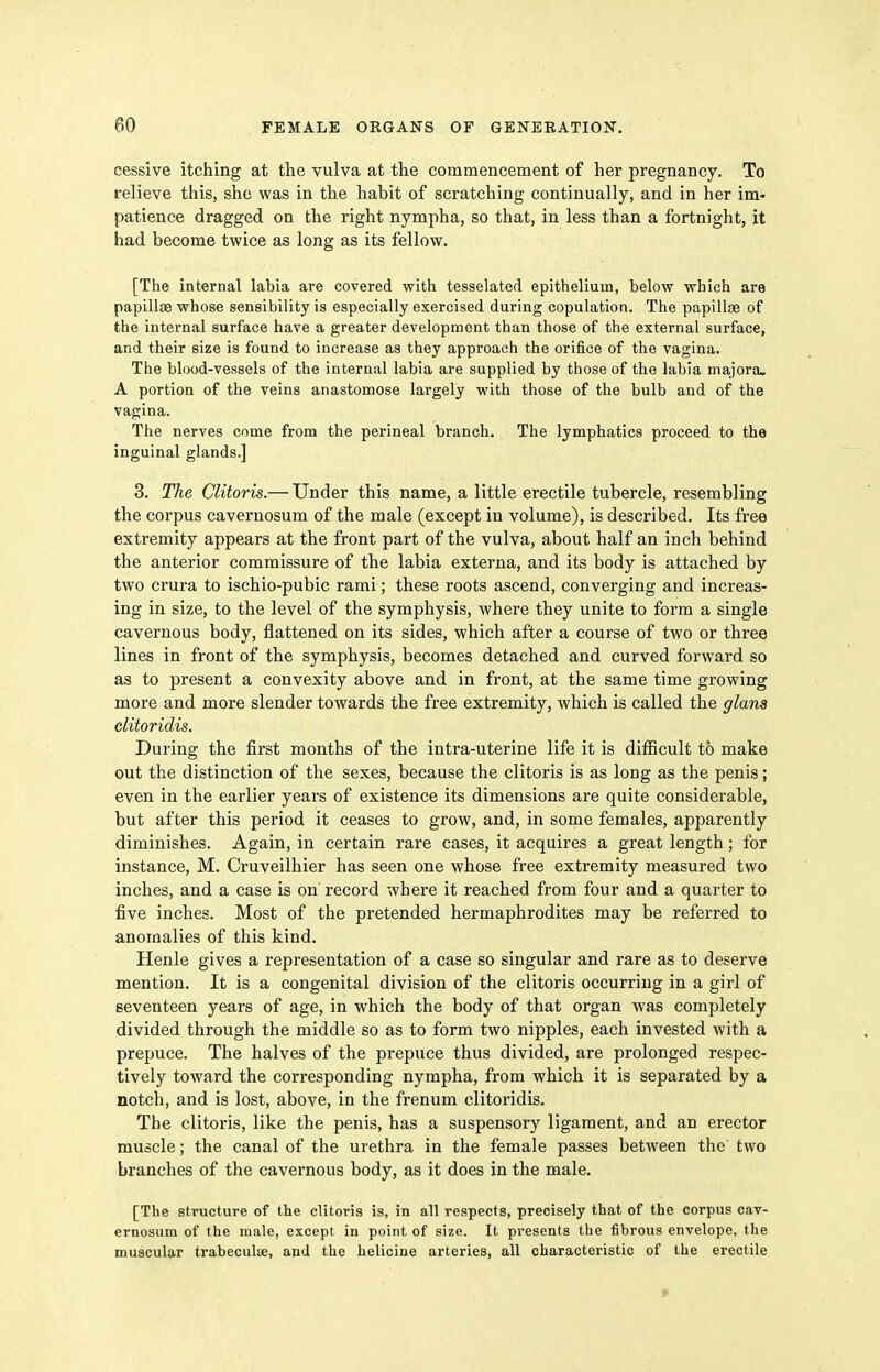 cessive itching at the vulva at the commencement of her pregnancy. To relieve this, she was in the habit of scratching continually, and in her im- patience dragged on the right nympha, so that, in less than a fortnight, it had become twice as long as its fellow. [The internal labia are covered with tesselated epithelium, below which are papillae whose sensibility is especially exercised during copulation. The papillas of the internal surface have a greater development than those of the external surface, and their size is found to increase as they approach the orifice of the vagina. The blood-vessels of the internal labia are supplied by those of the labia majora. A portion of the veins anastomose largely with those of the bulb and of the vagina. The nerves come from the perineal branch. The lymphatics proceed to the inguinal glands.] 3. The Clitoris.— Under this name, a little erectile tubercle, resembling the corpus cavernosum of the male (except in volume), is described. Its free extremity appears at the front part of the vulva, about half an inch behind the anterior commissure of the labia externa, and its body is attached by two crura to ischio-pubic rami; these roots ascend, converging and increas- ing in size, to the level of the symphysis, where they unite to form a single cavernous body, flattened on its sides, which after a course of two or three lines in front of the symphysis, becomes detached and curved forward so as to present a convexity above and in front, at the same time growing more and more slender towards the free extremity, which is called the glana clitoridis. During the first months of the intra-uterine life it is difficult to make out the distinction of the sexes, because the clitoris is as long as the penis; even in the earlier years of existence its dimensions are quite considerable, but after this period it ceases to grow, and, in some females, apparently diminishes. Again, in certain rare cases, it acquires a great length; for instance, M. Cruveilhier has seen one whose free extremity measured two inches, and a case is on record where it reached from four and a quarter to five inches. Most of the pretended hermaphrodites may be referred to anomalies of this kind. Henle gives a representation of a case so singular and rare as to deserve mention. It is a congenital division of the clitoris occurring in a girl of seventeen years of age, in which the body of that organ was completely divided through the middle so as to form two nipples, each invested with a prepuce. The halves of the prepuce thus divided, are prolonged respec- tively toward the corresponding nympha, from which it is separated by a notch, and is lost, above, in the frenum clitoridis. The clitoris, like the penis, has a suspensory ligament, and an erector muscle; the canal of the urethra in the female passes between the two branches of the cavernous body, as it does in the male. [The structure of the clitoris is, in all respects, precisely that of the corpus cav- ernosum of the male, except in point of size. It presents the fibrous envelope, the muscular trabeculse, and the helicine arteries, all characteristic of the erectile