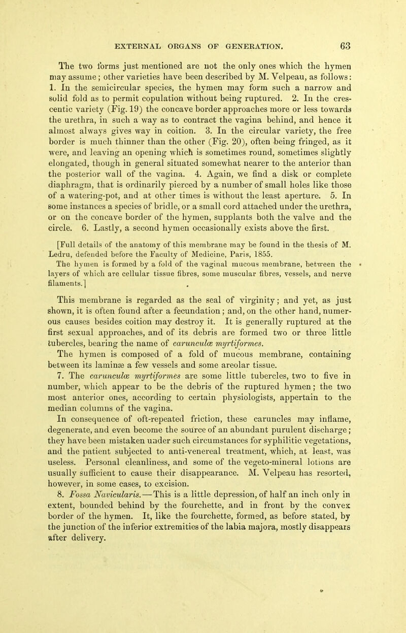 The two forms just mentioned are not the only ones which the hymen may assume; other varieties have been described by M. Velpeau, as follows: 1. In the semicircular species, the hymen may form such a narrow and solid fold as to permit copulation without being ruptured. 2. In the cres- centic variety (Fig. 19) the concave border approaches more or less towards the urethra, in such a way as to contract the vagina behind, and hence it almost always gives way in coition. 3. In the circular variety, the free border is much thinner than the other (Fig. 20), often being fringed, as it were, and leaving an opening which is sometimes round, sometimes slightly elongated, though in general situated somewhat nearer to the anterior than the posterior wall of the vagina. 4. Again, we find a disk or complete diaphragm, that is ordinarily pierced by a number of small holes like those of a watering-pot, and at other times is without the least aperture. 5. In some instances a species of bridle, or a small cord attached under the urethra, or on the concave border of the hymen, supplants both the valve and the cii'cle. 6. Lastly, a second hymen occasionally exists above the first. [Full details of the anatomy of this membrane may be found in the thesis of M. Ledi'u, defended before the Faculty of Medicine, Paris, 1855. The hymen is formed by a fold of the vaginal mucous membrane, between the • layers of which are cellular tissue fibres, some muscular fibres, vessels, and nerve filaments.] This membrane is regarded as the seal of virginity; and yet, as just shown, it is often found after a fecundation; and, on the other hand, numer- ous causes besides coition may destroy it. It is generally ruptured at the first sexual approaches, and of its debris are formed two or three little tubercles, bearing the name of carunculce myrtiformes. The hymen is composed of a fold of mucous membrane, containing between its laminte a few vessels and some areolar tissue. 7. The caruyiculce myrtiformes are some little tubercles, two to five in number, which appear to be the debris of the ruptured hymen; the two most anterior ones, according to certain physiologists, appertain to the median columns of the vagina. In consequence of oft-repeated friction, these caruncles may inflame, degenerate, and even become the source of an abundant purulent discharge; they have been mistaken under such circumstances for syphilitic vegetations, and the patient subjected to anti-venereal treatment, which, at least, was useless. Personal cleanliness, and some of the vegeto-mineral lotions are usually sufficient to cause their disappearance. M. Velpeau has resorted, however, in some cases, to excision. 8. Fossa Navieularis.—This is a little depression, of half an inch only in extent, bounded behind by the fourchette, and in front by the convex border of the hymen. It, like the fourchette, formed, as before stated, by the junction of the inferior extremities of the labia majora, mostly disappears after delivery.