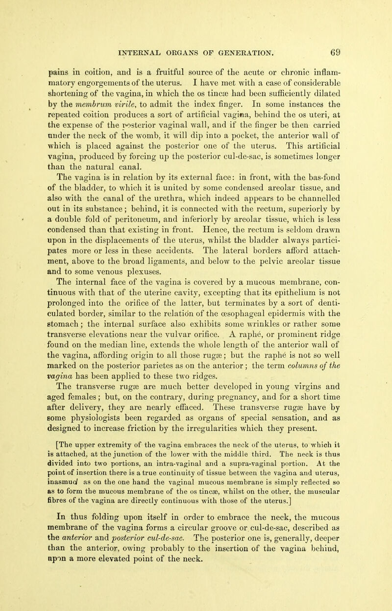 pains in coition, and is a fruitful source of the acute or chronic inflam- matory engorgements of the uterus. I have met with a case of considerable shortening of the vagina, in which the os tincie had been sufficiently dilated by the membrum virile, to admit the index finger. In some instances the repeated coition produces a sort of artificial vagica, behind the os uteri, at the expense of the posterior vaginal wall, and if the finger be then carried under the neck of the womb, it will dip into a pocket, the anterior wall of which is placed against the posterior one of the uterus. This artificial vagina, produced by forcing up the posterior cul-de-sac, is sometimes longer than the natural canal. The vagina is in relation by its external face: in front, with the bas-fond of the bladder, to which it is united by some condensed areolar tissue, and also with the canal of the urethra, which indeed appears to be channelled out in its substance; behind, it is connected with the rectum, superiorly by a double fold of peritoneum, and inferiorly by areolar tissue, which is less condensed than that existing in front. Hence, the rectum is seldom drawn upon in the displacements of the uterus, whilst the bladder always partici- pates more or less in these accidents. The lateral borders afford attach- ment, above to the broad ligaments, and below to the pelvic areolar tissue and to some venous plexuses. The internal face of the vagina is covered by a mucous membrane, con- tinuous with that of the uterine cavity, excepting that its epithelium is not prolonged into the orifice of the latter, but terminates by a sort of denti- culated border, similar to the relation of the oesophageal epidermis with the stomach; the internal surface also exhibits some wrinkles or rather some transverse elevations near the vulvar orifice. A raphe, or prominent ridge found on the median line, extends the whole length of the anterior wall of the vagina, afibrding origin to all those rugse; but the raphe is not so well marked on the posterior parietes as on the anterior; the term columns of the vagina has been applied to these two ridges. The transverse rugse are much better developed in young virgins and aged females; but, on the contrary, during pregnancy, and for a short time after delivery, they are nearly effaced. These transverse rugse have by Bome physiologists been regarded as organs of special sensation, and as designed to increase friction by the irregularities which they present. [The upper extremity of the vagina embraces the neck of the uterus, to which it is attached, at the junction of the lower with the middle third. The neck is thus divided into two portions, an intra-vaginal and a supra-vaginal portion. At the point of insertion there is a true continuity of tissue between the vagina and uterus, inasmuc/ as on the one hand the vaginal mucous membrane is simply reflected so as to form the mucous membrane of the os tineas, whilst on the other, the muscular fibres of the vagina are directly continuous with those of the uterus.] In thus folding upon itself in order to embrace the neck, the mucous membrane of the vagina forms a circular groove or cul-de-sac, described as the anterior and posterior cul-de-sac. The posterior one is, generally, deejser than the anterior, owing probably to the insertion of the vagina behind, npon a more elevated point of the neck.