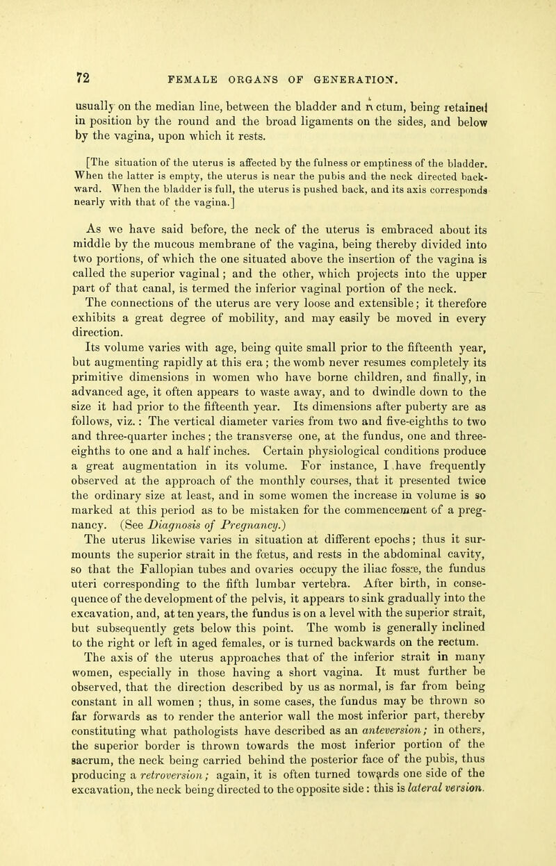 usually on the median line, between the bladder and n cturu, being retained in position by the round and the broad ligaments on the sides, and below by the vagina, upon which it rests. [The situation of the uterus is affected by the fulness or emptiness of the bladder. When the latter is empty, the uterus is near the pubis and the neck directed back- ward. When the bladder is full, the uterus is pushed back, and its axis corresponds nearly with that of the vagina.] As we have said before, the neck of the uterus is embraced about its middle by the mucous membrane of the vagina, being thereby divided into two portions, of which the one situated above the insertion of the vagina is called the superior vaginal; and the other, which projects into the upper part of that canal, is termed the inferior vaginal portion of the neck. The connections of the uterus are very loose and extensible; it therefore exhibits a great degree of mobility, and may easily be moved in every direction. Its volume varies with age, being quite small prior to the fifteenth year, but augmenting rapidly at this era; the womb never resumes completely its pi'imitive dimensions in women who have borne children, and finally, in advanced age, it often appears to waste away, and to dwindle down to the size it had prior to the fifteenth year. Its dimensions after puberty are as follows, viz.: The vertical diameter varies from two and five-eighths to two and three-quarter inches; the transverse one, at the fundus, one and three- eighths to one and a half inches. Certain physiological conditions produce a great augmentation in its volume. For instance, I have frequently observed at the approach of the monthly courses, that it presented twice the ordinary size at least, and in some women the increase in volume is so marked at this jjeriod as to be mistaken for the commencement of a preg- nancy. (See Diagnosis of Pregnancy.) The uterus likewise varies in situation at different epochs; thus it sur- mounts the superior strait in the foetus, and rests in the abdominal cavity, so that the Fallopian tubes and ovaries occupy the iliac fossoe, the fundus uteri corresponding to the fifth lumbar vertebra. After birth, in conse- quence of the development of the pelvis, it appears to sink gradually into the excavation, and, at ten years, the fundus is on a level with the superior strait, but subsequently gets below this point. The womb is generally inclined to the right or left in aged females, or is turned backwards on the rectum. The axis of the uterus approaches that of the inferior strait in many women, especially in those having a short vagina. It must further be observed, that the direction described by us as normal, is far from being constant in all women ; thus, in some cases, the fundus may be thrown so far forwards as to render the anterior wall the most inferior part, thereby constituting what pathologists have described as an anteversion; in others, the superior border is thrown towards the most inferior portion of the sacrum, the neck being carried behind the posterior face of the pubis, thus producing a retroversion; again, it is often turned towards one side of the excavation, the neck being directed to the opposite side: this is lateral version,.