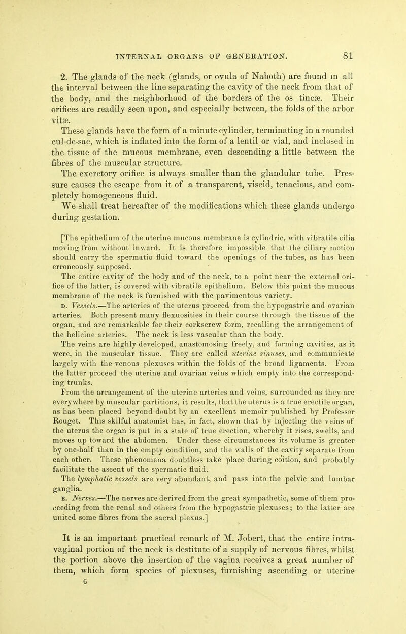 2. The glands of the neck (glandS; or ovula of Naboth) are found in al] the interval between the line separating the cavity of the neck from that of the body, and the neighborhood of the borders of the os tincse. Their orifices are readily seen upon, and especially between, the folds of the arbor vitse. These glands have the form of a minute cylinder, terminating in a rounded cul-de-sac, which is inflated into the form of a lentil or vial, and inclosed in the tissue of the mucous membrane, even descending a little between the fibres of the muscular structure. The excretory orifice is always smaller than the glandular tube. Pres- sure causes the escape from it of a transparent, viscid, tenacious, and com- pletely homogeneous fluid. We shall treat hereafter of the modifications which these glands undergo during gestation. [The epithelium of the uterine mucous membrane is cylindrie, with vibratile cilia moTing from without inward. It is therefore impossible that the ciliary motion should carry the spermatic fluid toward the openings of the tubes, as has been erroneously supposed. The entire cavity of the body and of the neck, to a point near the external ori- fice of the latter, is covered with vibratile epithelium. Below this point the mucous membrane of the neck is furnished with the pavimentous variety. D. Vessels.—The arteries of the uterus proceed from the hypogastric and ovarian arteries. Both present many flexuosities in their course through the tissue of the organ, and are remarkable for their corkscrew form, recalling the arrangement of the helicine arteries. The neck is less vascular than the body. The veins are highly developed, anastomosing freely, and forming cavities, as it were, in the muscular tissue. They are called uterine sinuses, and communicate largely with the venous plexuses within the folds of the broad ligaments. From the latter proceed the uterine and ovarian veins which empty into the correspond- ing trunks. From the arrangement of the uterine arteries and veins, surrounded as they are everyvi'here by muscular partitions, it results, that the uterus is a true erectile organ, as has been placed beyond doubt by an excellent memoir published by Professor Rouget. This skilful anatomist has, in fact, shown that by injecting the veins of the uterus the organ is put in a state of true erection, whereby it rises, swells, and moves up toward the abdomen. Under these circumstances its volume is greater by one-half than in the empty condition, and the walls of the cavity separate from each other. These phenomena doubtless take place during coition, and probably facilitate the ascent of the spermatic fluid. The lymphatic vessels are very abundant, and pass into the pelvic and lumbar ganglia. E. Nerves.—The nerves are derived from the great sympathetic, some of them pro- i!eeding from the renal and others from the hypogastric plexuses; to the latter are united some fibres from the sacral plexus.] It is an important practical remark of M. Jobert, that the entire intra- vaginal portion of the neck is destitute of a supply of nervous fibres, whilst the portion above the insertion of the vagina receives a great numl)er of them, which form species of plexuses, furnishing ascending or uterine- 6