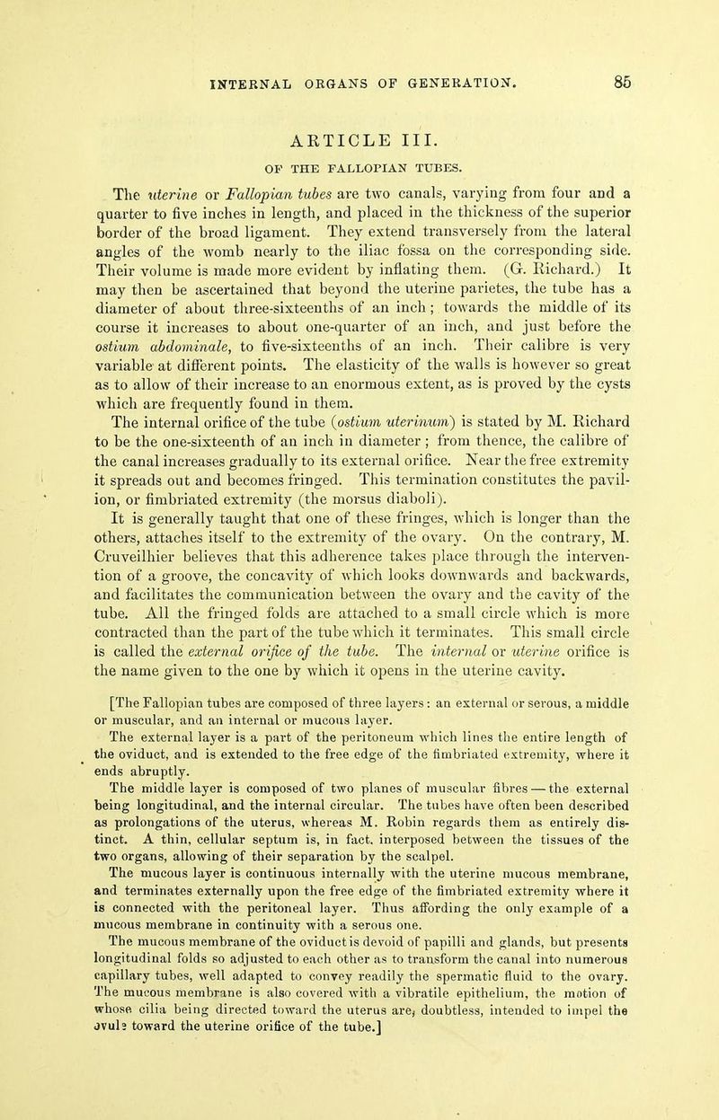 ARTICLE III. OF THE FALLOPIAN TUBES. The uterine or Fallopian tubes are two canals, varying from four and a quarter to five inches in length, and placed in the thickness of the superior border of the broad ligament. They extend transversely from the lateral angles of the womb nearly to the iliac fossa on the corresponding side. Their volume is made more evident by inflating them. (G. Richard.) It may then be ascertained that beyond the uterine parietes, the tube has a diameter of about three-sixteenths of an inch ; towards the middle of its course it increases to about one-quarter of an inch, and just before the ostium abdominale, to five-sixteenths of an inch. Their calibre is very variable at different points. The elasticity of the walls is however so great as to allow of their increase to an enormous extent, as is proved by the cysts which are frequently found in them. The internal orifice of the tube {ostium uterinum) is stated by M. Richard to be the one-sixteenth of an inch in diameter ; from thence, the calibre of the canal increases gradually to its external orifice. Near the free extremity it spreads out and becomes fringed. This termination constitutes the pavil- ion, or fimbriated extremity (the morsus diaboli). It is generally taught that one of these fringes, which is longer than the others, attaches itself to the extremity of the ovary. On the contrary, M. Cruveilhier believes that this adherence takes place through the interven- tion of a groove, the concavity of which looks downwards and backwards, and facilitates the communication between the ovary and the cavity of the tube. All the fringed folds are attached to a small circle which is more contracted than the part of the tube which it terminates. This small circle is called the external orifice of the tube. The internal or uterine orifice is the name given to the one by which it opens in the uterine cavity. [The Fallopian tubes are composed of three layers: an external or serous, a middle or muscular, and an internal or mucous layer. The external layer is a part of the peritoneum which lines the entire length of the oviduct, and is extended to the free edge of the fimbriated extremity, where it ends abruptly. The middle layer is composed of two planes of muscular fibres — the external being longitudinal, and the internal circular. The tubes have often been described as prolongations of the uterus, whereas M. Robin regards them as entirely dis- tinct. A thin, cellular septum is, in fact, interposed between the tissues of the two organs, allowing of their separation by the scalpel. The mucous layer is continuous internally with the uterine mucous membrane, and terminates externally upon the free edge of the fimbriated extremity where it is connected with the peritoneal layer. Thus aifording the only example of a mucous membrane in continuity with a serous one. The mucous membrane of the oviduct is devoid of papilli and glands, but presents longitudinal folds so adjusted to each other as to transform the canal into numerous capillary tubes, well adapted to convey readily the spermatic fluid to the ovary. The mucous membrane is also covered with a vibratile epithelium, the motion of whose cilia being directed toward the uterus are, doubtless, intended to impel the jvuls toward the uterine orifice of the tube,]