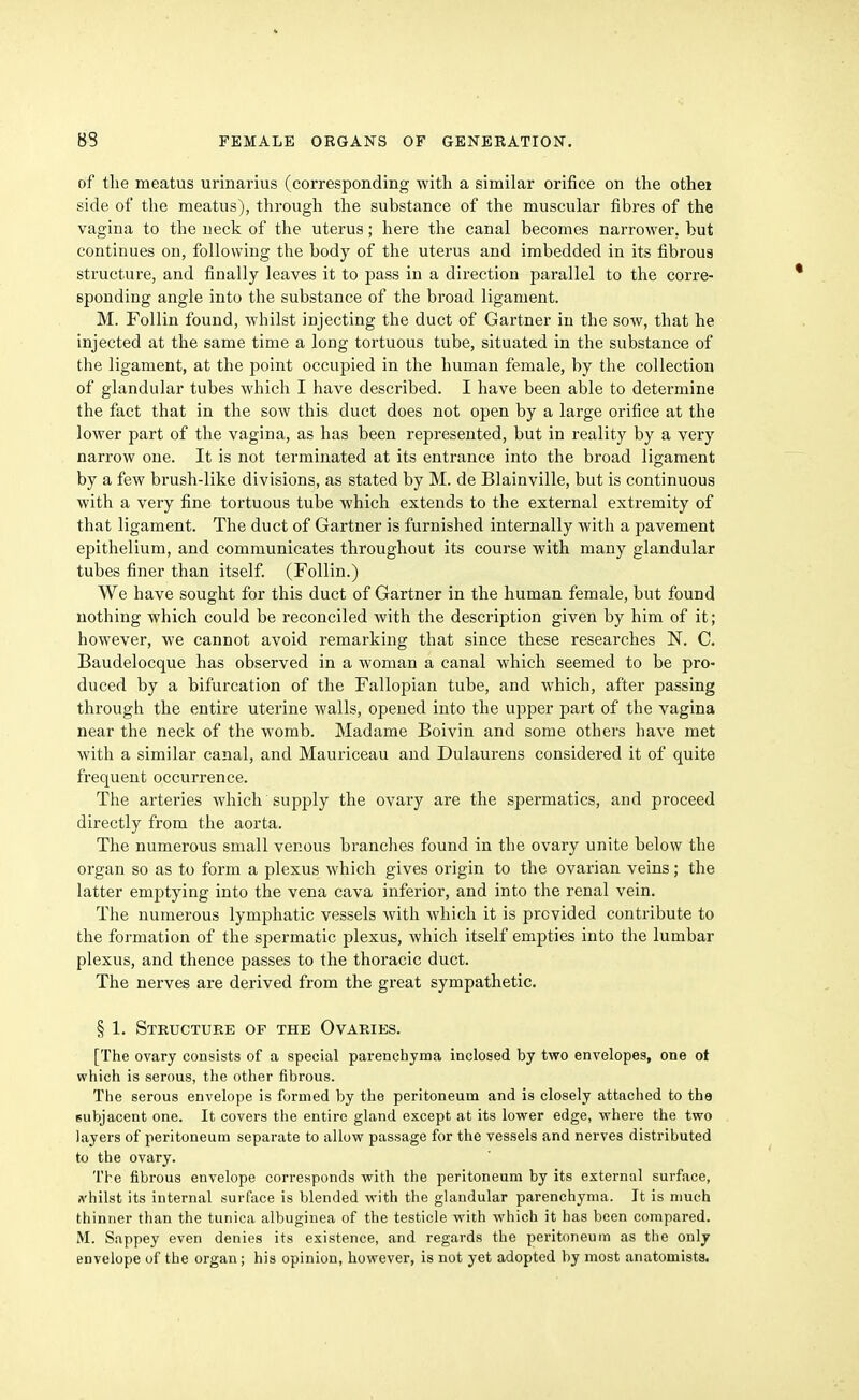 of tlie meatus urinarius (corresponding with a similar orifice on the othei side of the meatus), through the substance of the muscular fibres of the vagina to the neck of the uterus; here the canal becomes narrower, but continues on, following the body of the uterus and imbedded in its fibrous structure, and finally leaves it to pass in a direction parallel to the corre- sponding angle into the substance of the broad ligament. M. Follin found, whilst injecting the duct of Gartner in the sow, that he injected at the same time a long tortuous tube, situated in the substance of the ligament, at the point occupied in the human female, by the collection of glandular tubes which I have described. I have been able to determine the fact that in the sow this duct does not open by a large orifice at the lower part of the vagina, as has been represented, but in reality by a very narrow one. It is not terminated at its entrance into the broad ligament by a few brush-like divisions, as stated by M. de Blainville, but is continuous with a very fine tortuous tube which extends to the external extremity of that ligament. The duct of Gartner is furnished internally with a pavement epithelium, and communicates throughout its course with many glandular tubes finer than itself. (Follin.) We have sought for this duct of Gartner in the human female, but found nothing which could be reconciled with the description given by him of it; however, we cannot avoid remarking that since these researches N. C. Baudelocque has observed in a woman a canal which seemed to be pro- duced by a bifurcation of the Fallopian tube, and which, after passing through the entire uterine walls, opened into the upper part of the vagina near the neck of the womb. Madame Boivin and some others have met with a similar canal, and Mauriceau and Dulaurens considered it of quite frequent occurrence. The arteries which supply the ovary are the spermatics, and proceed directly from the aorta. The numerous small venous branches found in the ovary unite below the organ so as to form a plexus which gives origin to the ovarian veins; the latter emptying into the vena cava inferior, and into the renal vein. The numerous lymphatic vessels with which it is provided contribute to the formation of the spermatic plexus, which itself empties into the lumbar plexus, and thence passes to the thoracic duct. The nerves are derived from the great sympathetic, § 1. Structure of the Ovaries. [The ovary consists of a special parenchyma inclosed by two envelopes, one ot which is serous, the other fibrous. The serous envelope is formed by the peritoneum and is closely attached to tha subjacent one. It covers the entire gland except at its lower edge, where the two layers of peritoneum separate to allow passage for the vessels and nerves distributed to the ovary. The fibrous envelope corresponds with the peritoneum by its external surface, fl'hilst its internal surfiice is blended with the glandular parenchyma. It is much thinner than the tunica albuginea of the testicle with which it has been compared. M. Sappey even denies its existence, and regards the peritoneum as the only envelope of the organ; his opinion, however, is not yet adopted by most anatomists.