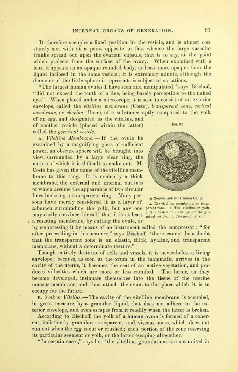 It therefore occupies a fixed position in the vesicle, and is almost con Btantly met with at a point opposite to that whence the large vascular trunks spread out upon the ovarian capsule, that is to say, at the point which projects from the surface of the ovary. When examined with a lens, it appears as an opaque rounded body, at least more opaque than the liquid inclosed in the same vesicle; it is extremely minute, although the diameter of the little sphere it represents is subject to variations. The largest human ovules I have seen and manipulated, says Bischoff,  did not exceed the tenth of a line, being barely perceptible to the naked eye. When placed under a microscope, it is seen to consist of an exterior envelope, called the vitelline membrane (Coste), transparent zone, cortical membrane, or chorion (Baiir), of a substance aptly compared to the yolk of an egg, and designated as the vitellus, and of another vesicle (placed within the latter) called the germinal vesicle. A. Vitelline Membrane. — If the ovule be examined by a magnifying glass of sufficient power, an obscure sphere will be brought into view, surrounded by a large clear ring, the nature of which it is difficult to make out. M. Coste has given the name of the vitelline mem- brane to this ring. It is evidently a thick membrane, the external and internal outlines of which assume the appearance of two circular lines inclosing a transparent ring-. Many per- . „ ^ . . , „ /^ , ° ° ^ A Non-iecundatea Human Ovule. sons have merely considered it as a layer of 4. The vitelline membrane, or traa,. albumen surrounding the yolk, but any one parent zone. b. The vueiius, or yoik. ■ 1 . 1 . IP ji . •, • .1 , C. Tlie vesicle of I'urkinje, or the ger- may easily convince himself that it is at least ^e^j^ie. j,. The germinal spot, a resisting membrane, by cutting the ovule, or by compressing it by means of an instrument called the compressor;  for after proceeding in this manner, says Bischoff, there cannot be a donbt that the transparent zone is an elastic, thick, hyaline, and transparent membrane, without a determinate texture. Though entirely destitute of cells and vessels, it is nevertheless a living envelope; because, as soon as the ovum in the mammalia arrives in the cavity of the uterus, it becomes the seat of an active vegetation, and pro- duces villosities which are more or less ramified. The latter, as they become developed, insinuate themselves into the tissue of the uterine mucous membrane, and thus attach the ovum to the place which it is to occupy for the future. B. Yolk or Vitellus. — The cavity of the vitelline membrane is occupied, in great measure, by a granular liquid, that does not adhere to the ex- terior envelope, and even escapes from it readily when the latter is broken. According to BischoflP, the yolk of a human ovum is formed of a coher- ent, indistinctly granular, transparent, and viscous mass, which does not run out when tlie egg is cut or crushed; each portion of the zone reserving Its particular segment or yolk, or the latter escaping altogether. In certain cases, says he, the vitelline granulations are not uuited lu