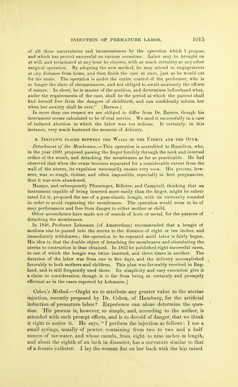 of all these uncertainties and inconveniences by the operation which I propose, and which has proved successful on various occasions. Labor may be brought on at will, and terminated at any hour he chooses, with as much certainty as any other surgical operation. By adopting the new method, he may attend to engagements at jmy distance from home, and then finish the case at once, just as he would cut for the stone. The operation is under the entire control of the performer, who is no longer the slave of circumstances, and not obliged to await anxiously the eiforts of nature. In short, he is master of the position, and determines beforehand what, under the requirements of the case, shall be the period at which the patient shall find herself free from the dangers of childbirth, and can confidently inform her when her anxiety shall be over. (Barnes.) In more than one respect we are obliged to differ from Dr. Barnes, though his instrument seems calculated to be of real service. We used it successfully in a case of induced abortion in which the labor was too tedious. It certainly, in this instance, very much hastened the moment of delivery. D. Irritants placed between the Walls op the Uterus and the Ovum. Detachment of the Membranes.— This operation is accredited to Hamilton, who, in the year 1800, proposed passing the finger forcibly through the neck and internal orifice of the womb, and detaching the membranes as far as practicable. He had observed that when the ovum becomes separated for a considerable extent from the wall of the uterus, its expulsion necessarily ensues very soon. His process, how- ever, was so rough, violent, and often impossible, especially in first pregnancies, that it was soon abandoned. Mampe, and subsequently Pfenninger, Billeter, and Campbell, thinking that an instrument capable of being inserted more easily than the finger, might be substi- tuted fur it, proposed the use of a gum-elastic bougie, with its extremity rounded in order to avoid rupturing the membranes. The operation would seem to be of easy performance and free from danger to either mother or child. Other accoucheurs have made use of sounds of horn or metal, for the purpose of detaching the membranes. In 1848, Professor Lehniann (of Amsterdam) recommended that a bougie of medium size be passed into the uterus to the distance of eight or ten inches, and immediately withdrawn ; the operation to be repeated until labor is fairly begun. His idea is, that the double object of detaching the membranes and stimulating the uterus to contraction is thus obtained. In 1852 he published eight successful cases, in one of which the bougie was twice inserted, and three times in another. The duration of the labor was from one to five days, and the delivery accomplished favorably to both mothers and children. This plan was favorably received in Eng- land, and is still frequently used there. Its simplicity and easy execution give it a claim to consideration, though it is far from being as certainly and promptly effectual as in the cases reported by Lehmann.] Cohen's Method.— Ought we to attribute any greater value to the uterine injection, recently proposed by Dr. Cohen, of Hamburg, for the artificial induction of premature labor ? Experience can alone determine the ques- tion. His process is, however, so simple, and, according to the author, is attended with such prompt effects, and is so devoid of danger, that we think it right to notice it. He says,  I perform the iajection as follows: I use a small syringe, usually of pewter, containing from two to two and a half ounces of tar-water, and whose canula, from eight to nine inches in length, and about the eighth of an inch in diameter, has a curvature similar to that of a female catheter. I lay the woman flat on her back with the hip raised.