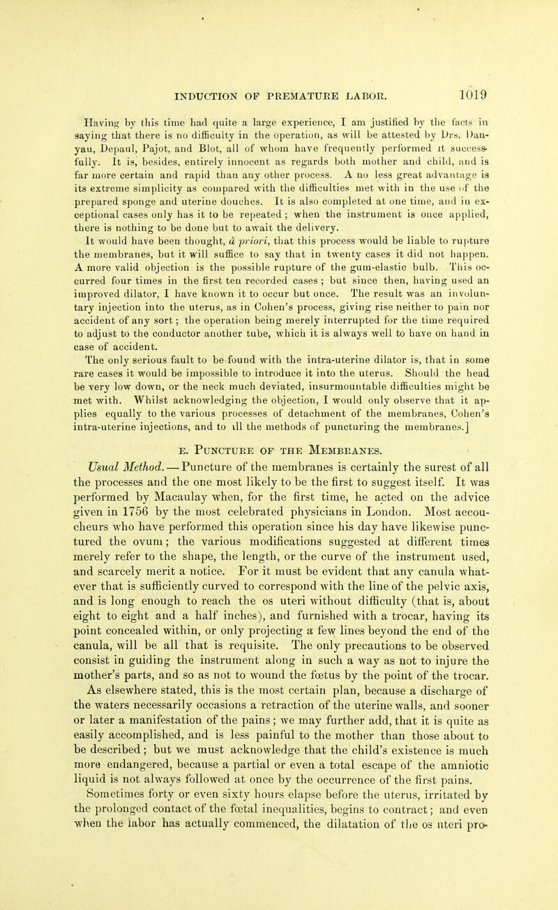 Having by this time had quite a large experience, I am justified by the facts in saying that there is no difficulty in the operation, as will be attested by Drs. Dan- yau, Depaul, Pajot, and Blot, all of whom have frequently performed it suc(;ess- fully. It is, besides, entirely innocent as regards both mother and child, and is far more certain and rapid than any other process. A no less great advantage ia its extreme simplicity as compared with the difficulties met with in the use uf the prepared sponge and uterine douches. It is also completed at one time, and in ex- ceptional cases only has it to be repeated ; when the instrument is once applied, there is nothing to be done but to await the delivery. It would have been thought, d priori, that this process would be liable to rupture the membranes, but it will suffice to say that in twenty cases it did not happen. A more valid objection is the possible rupture of the gum-elastic bulb. This oc- curred four times in the first ten recorded cases ; but since then, having used an improved dilator, I have known it to occur but once. The result was an involun- tary injection into the uterus, as in Cohen's process, giving rise neither to pain nor accident of any sort; the operation being merely interrupted for the time required to adjust to the conductor another tube, which it is always well to have on hand in case of accident. The only serious fault to be found with the intra-uterine dilator is, that in some rare cases it would be impossible to introduce it into the uterus. Should the head be very low down, or the neck much deviated, insurmountable difficulties might be met with. Whilst acknowledging the objection, I would only observe that it ap- plies equally to the various processes of detachment of the membranes, Cohen's intra-uterine injections, and to ill the methods of puncturing the membrane.s.] E. Puncture of the Membranes. Usual Method. — Puncture of the membranes is certainly the surest of all the processes and the one most likely to be the first to suggest itself. It was performed by Macaulay when, for the first time, he acted on the advice given in 1756 by the most celebrated physicians in London. Most accou- cheurs who have performed this operation since his day have likewise punc- tured the ovum; the various modifications suggested at different times merely refer to the shape, the length, or the curve of the instrument used, and scarcely merit a notice. For it must be evident that any canula what- ever that is sufficiently curved to correspond with the line of the pelvic axis, and is long enough to reach the os uteri without difficulty (that is, about eight to eight and a half inches), and furnished with a trocar, having its point concealed within, or only projecting a few lines beyond the end of the canula, will be all that is requisite. The only precautions to be observed consist in guiding the instrument along in such a way as not to injure the mother's parts, and so as not to wound the foetus by the point of the trocar. As elsewhere stated, this is the most certain plan, because a discharge of the waters necessarily occasions a retraction of the uterine walls, and sooner or later a manifestation of the pains; we may further add, that it is quite as easily accomplished, and is less painful to the mother than those about to be described; but we must acknowledge that the child's existence is much more endangered, because a partial or even a total escape of the amniotic liquid is not always followed at once by the occurrence of the fir'st pains. Sometimes forty or even sixty hours elapse before the uterus, irritated by the prolonged contact of the fcetal inequalities, begins to contract; and even when the labor has actually commenced, the dilatation of the os uteri pro-