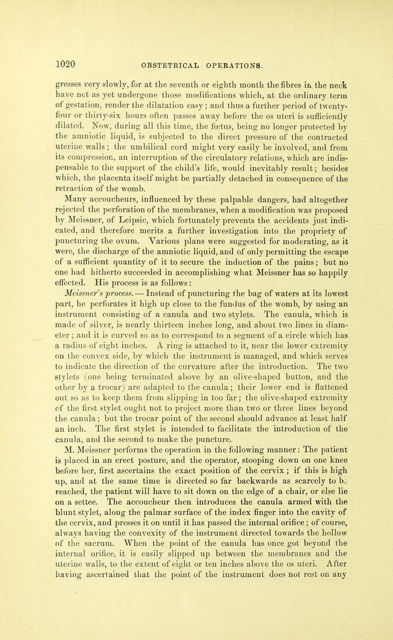 gresses very slowly, for at the seventh or eighth month the fibres in the neuk have ndt as yet undergone those modifications which, at the ordinary term of gestation, render the dilatation easy; and thus a farther period of twenty- four or thirty-six hours often passes away before the os uteri is sufBciently dilated. Now, during all this time, the foetus, being no longer protected by the amniotic liquid, is subjected to the direct pressure of the contracted uterine walls ; the umbilical cord might very easily be involved, and from its compression, an interruption of the circulatory relations, which are indis- pensable to the support of the child's life, would inevitably result; besides which, the placenta itself might be partially detached in consequence of the retraction of the womb. Many accoucheurs, influenced by these palpable dangers, had altogether rejected the perforation of the membranes, when a modification was proposed by Meisfener, of Leipsic, which fortunately prevents the accidents just indi- cated, and therefore merits a further investigation into the propriety of puncturing the ovum. Various plans were suggested for moderating, as it were, the discharge of the amniotic liquid, and of only permitting the escape of a sufficient quantity of it to secure the induction of the pains; but no one had hitherto succeeded in accomplishing what Meissner has so happily effected. His process is as follows: Meissner's process. — Instead of puncturing the bag of waters at its lowest part, he perforates it high up close to the fundus of the womb, by using an instrument consisting of a canula and two stylets. The canula, which is made of silver, is nearly thirteen inches long, and about two lines in diam- eter ; and it is curved so as to correspond to a segment of a circle which has a radius of eight inches. A ring is attached to it, near the lower extremity on the convex side, by which the instrument is managed, and which serves to indicate the direction of the curvature after the introduction. The two stylets (one being terminated above by an olive-shaped button, and the other by a trocar) are adapted to the canula; their lower end is flattened out so as to keep them from slipping in too far; the olive-shaped extremity cf the first stylet ought not to project more than two or three lines beyond the canula; but the trocar point of the second should advance at least half an inch. The first stylet is intended to facilitate the introduction of the canula, and the second to make the puncture. M. Meissner performs the operation in the following manner: The patient is placed in an erect posture, and the operator, stooping down on one knee before her, first ascertains the exact position of the cervix ; if this is high up, and at the same time is directed so far backwards as scarcely to be reached, the patient will have to sit down on the edge of a chair, or else lie on a settee. The accoucheur then introduces the canula armed with the blunt stylet, along the palmar surface of the index finger into the cavity of the cervix, and presses it on until it has passed the internal orifice ; of course, always having the convexity of the instrument directed towards the hollow of the sacrum. When the point of the canula has once got beyond the internal orifice, it is easily slipped up between the membranes and the uterine walls, to the extent of eight or ten inches above the os uteri. After having ascertained that the point of the instrument does not rest on any