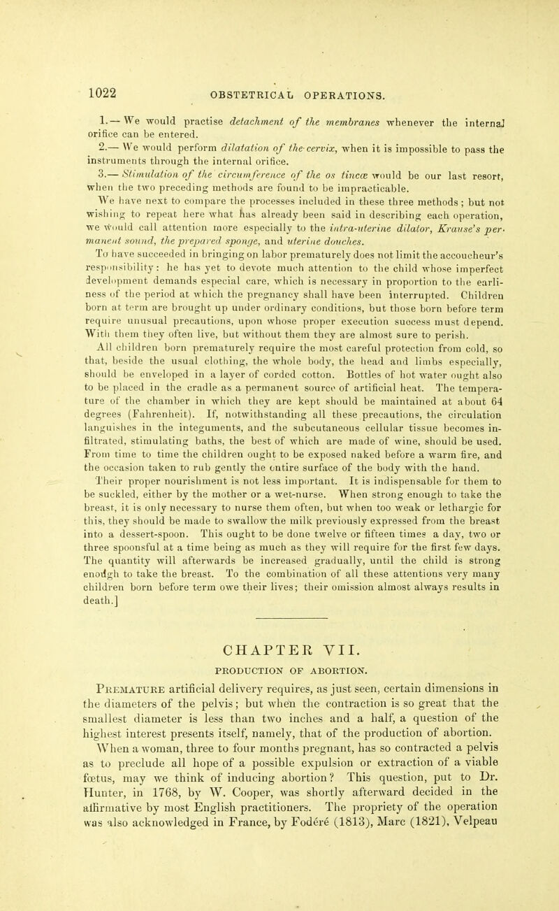 1. — We would practise detachment of the membranes whenever tlie internal orifice can be entered. 2. — We would perform dilatation of the cervix, when it is impossible to pass the instruments tbi-ough the internal orifice. 3. — Stimulation of the circumference of the os tincce ^'rou]d be our last resort, when the two preceding methods are found to be impracticable. We have next to compare the processes included in these three methods; but not. wishing to repeat here what has already been said in describing each operation, we wiiuld call attention more especially to the intra-nterine dilator, Kravse's per- manent sound, the prepared sponge, and uterine douches. To have succeeded in bringing on labor prematurely does not limit the accoucheur's responsibility: he has yet to devote much attention to the child whose imperfect development demands especial care, which is necessary in proportion to the earli- ness of the period at which the pregnancy shall have been interrupted. Children born at term are brought up under ordinary conditions, but those born before term require unusual precautions, upon whoso proper execution success must depend. With them they often live, but without them they are almost sure to perish. All children born prematurely require the most careful protection from cold, so that, beside the usual clothing, the whole body, the head and limbs especially, should be enveloped in a layer of corded cotton. Bottles of hot water ought also to be placed in the cradle as a permanent source of artificial heat. The tempera- ture of the chamber in which they are kept should be maintained at about 64 degrees (Fahrenheit). If, notwithstanding all these precautions, the circulation languishes in the integuments, and the subcutaneous cellular tissue becomes in- filtrated, stimulating baths, the best of which are made of wine, should be used. From time to time the children ought to be exposed naked before a warm fire, and the occasion taken to rub gently the entire surface of the body with the hand. 'Their proper nourishment is not less important. It is indispensable for them to be suckled, either by the mother or a wet-nurse. When strong enough to take the breast, it is only necessary to nurse them often, but when too weak or lethargic for this, they should be made to swallow the milk previously expressed from the breast into a dessert-spoon. This ought to be done twelve or fifteen times a day, two or three spoonsful at a time being as much as they will require for the first few days. The quantity will afterwards be increased gradually, until the child is strong enottgh to take the breast. To the combination of all these attentions very many children born before term owe their lives; their omission almost always results in death.] CHAPTER VII. PRODUCTION OF ABORTION. Premature artificial delivery requires, as just seen, certain dimensions in the diameters of the pelvis; but when the contraction is so great that the smallest diameter is less than two inches and a half, a question of the highest interest presents itself, namely, that of the production of abortion. When a woman, three to four months pregnant, has so conti-acted a pelvis as to preclude all hope of a possible expulsion or extraction of a viable foetus, may we think of inducing aboi'tion? This question, put to Dr. Hunter, in 1768, by W. Cooper, was shortly afterward decided in the alfirinative by most English practitioners. The propriety of the operation was also acknowledged in France, by Fodere (1813), Marc (1821), Velpeau