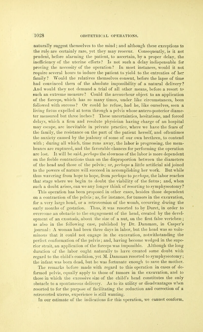 naturally suggest themselves to the mind; and although these exceptions to the rule are certainly rare, yet they may reoccur. Consequently, is it not prudent, before alarming the patient, to ascertain, by a proper delay, the inefficiency of the uterine efforts ? Is not such a delay indispensable for proving the necessity of the operation ? In most instances, would it not require several hours to induce the patient to yield to the entreaties of her family? Would the relatives themselves consent, before the lapse of time had convinced them of the absolute impossibility of a natural delivery? And would they not demand a trial of all other means, before a resort to such an extreme measure? Could the accoucheur object to an application of the forceps, which has so many times, under like circumstances, been followed with success? Or could he refuse, had he, like ourselves, seen a living foetus expelled at term through a pelvis whose antero-posterior diame- ter measured but three inches ? These uncertainties, hesitations, and forced delays, which a firm and resolute physician having charge of an hospital may escape, are inevitable in private practice, where we have the fears of the family, the resistance on the part of the patient herself, and oftentimes the anxiety caused by the jealousy of some of our own brethren, to contend with ; during all which, time runs away, the labor is progressing, the mem- branes are ruptured, and the favorable chances for performing the operation are lost. It will be said.^erAops the slowness of the labor is more dependent on the feeble contractions than on the disproportion between the diameters of the head and those of the pelvis ; or, perliapn a little artificial aid joined to the powers of nature will succeed in accomplishing her work. But while thus wavering from hope to hope, from perlmpa to perhaps, the labor reaches that stage where we begin to doubt the viability of the fcetus; and, when such a doubt arises, can we any longer think of resorting to symphyseotomy? This operation has been proposed in other cases, besides those dependent on a contraction of the pelvis ; as, for instance, for tumors in the excavation, for a very large head, or a retroversion of the womb, occurring diu'ing the early months of gestation. Thus, it was resorted to by Duret, in order to overcome an obstacle to the engagement of the head, created by the devel- opment of an exostosis, about the size of a nut, on the first false vertebrae; as also in the following case, published by Dr. Damman, in Casper's journal: A woman had been three days in labor, but the head was so volu- minous that it could not engage in the excavation, notwithstanding the perfect conformation of the pelvis; and, having become wedged in the supe- rior strait, an application of the forceps was impossible. Although the long duration of the labor ought naturally to have created some doubt with regard to the child's condition, yet M. Damman resorted to symphyseotomy; the infant was born dead, but he was fortunate enough to save the mother. The remarks before made with regard to this operation in cases of de- formed pelvis, equally apply to those of tumors in the excavation, and to those in which the excessive size of the child's head constitutes the only obstacle to a spontaneous delivery. As to its utility or disadvantages when resorted to for the purpose of facilitating the reduction and correction of a retroverted uterus, experience is still wanting. In our estimate of the indications for this operation, we cannot conform,