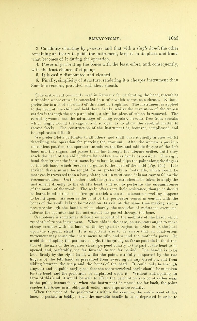 3. Capability of acting by pressure, and that with a single hand, the other remaining at liberty to guide the instrument, keep it in its place, and kno^v vhat becomes of it during the operation. 4. Power of perforating the bones with the least effort, and, consequently, with the least chance of slipping. 5. It is easily dismounted and cleaned. 6. Finally, simplicity of structure, rendering it a cheaper instrument than Smellie's scissors, provided with their sheath. [The instrument commonly used in Germany for perforating the head, resembles a trephine whose crown is concealed in a tube which serves as a sheath. Kilian's perforator is a good specimerfof this kind of trephine. The instrument is applied to the head of the child and held there firmly, whilst the revolution of the trepan carries it through the scalp and skull, a circular piece of which is removed. The resulting wound has the advantage of being regular, circular, free from spiculgo which might wound the vagina, and so open as to allow the cerebral matter to escape freely. The construction of the instrument is, however, complicated and its application difficult. We prefer Blot's perforator to all others, and shall have it chiefly in view whilst describing the operation for piercing the cranium. After the woman is put in a convenient position, the operator introduces the fore and middle fingers of the left hand into the vagina, and passes them far through the uterine orifice, until they reach the head of the child, where he holds them as firmly as possible. The right hand then grasps the instrument by its handle, and slips the point along the fingers of the left hand, which serves as a guide, ia the head of the child (Fig. 154). It is advised that a suture be sought for, or, preferably, a fontanelle, which would be more easily traversed than a bony plate ; but, in most cases, it is not easy to follow the recommendation. On the other hand, the greatest care should be taken to apply the instrument directly to the child's head, and not to perforate the circumference of the mouth of the womb. The scalp offers very little resistance, though it should be borne in mind that it is often quite thick when an cedematous swelling happens to be hit upon. As soon as the point of the perforator comes in contact with the bones of the skull, it is to be rotated on its axis, at the same time making strong pressure through the handle, when, shortly, the sensation of resistance overcome, informs the operator that the instrument has passed through the bone. Craniotomy is sometimes difficult on account of the mobility of the head, which recedes before the instrument. When this is the case, an assistant ought to make strong pressure with his hands on the hypogastric region, in order to fix the head upon the superior strait. It is important also to be aware that an inadvertent movement may cause the instrument to slip and wound the mother's parts. To avoid this slipping, the perforator ought to be guidetj as far as possible in the direc- tion of the axis of the superior strait, perpendicularly to tiie part of the head to be opened, and, preferably, too far forward to too far behind. The handle is to be held firmly by the right hand, whilst the point, carefully supported by the two fingers of the left hand, is prevented from swerving in any direction, and from sliding between the scalp and the bones of the head. It could only be through singular and culpable negligence that the sacro-vertebral angle should be mistaken for the head, and the perforator be implanted upon it. Without anticipating an error of this kind, it would be well to effect the perforation at a point rather near to the pubis, inasmuch as, when the instrument is passed too far back, the point reaches the bones in an oblique direction, and slips more readily. When the point of the perforator is within the cranium, the entire point of the lance is pushed in boldly; then the movable handle is to be depressed in order to
