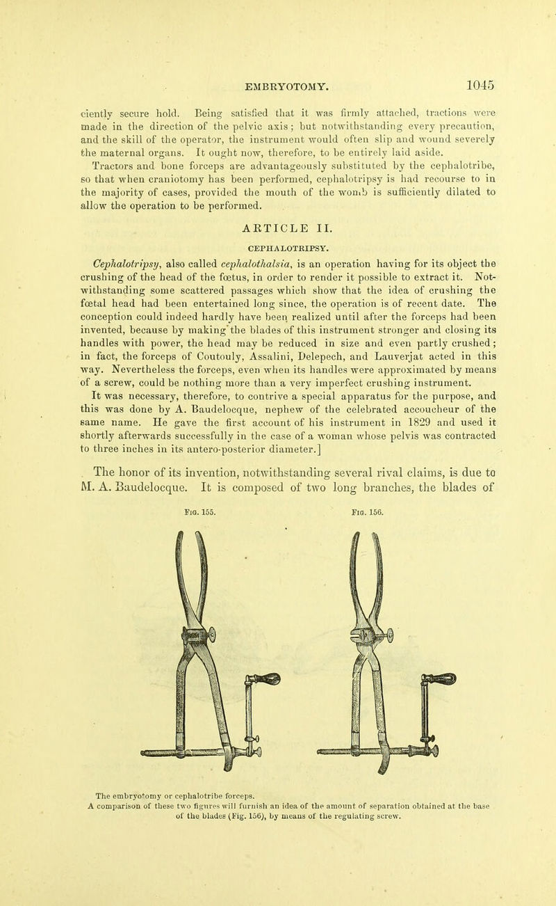 ciently secure liold. Being satisfied that it was firmly attaclied, tractions were made ia the direction of the pelvic axis ; but notwithstanding every precaution, and the skill of the operator, the instrument would often slip and wound severely fche maternal organs. It ought now, therefore, to be entirely laid aside. Tractors and bone forceps are advantageously substituted by the cephalotribe, so that when craniotomy has been pei-formed, cephalotripsy is had recourse to in the majority of cases, provided the mouth of the wonib is sufficiently dilated to allow the operation to be performed. Cephalotripsy, also called cepJialothalsia, is an operation having for its object the crushing of the head of the foetus, in order to render it possible to extract it. Notr withstanding some scattered passages which show that the idea of crushing the foetal head had been entertained long since, the operation is of recent date. The conception could indeed hardly have been realized until after the forceps had been invented, because by makingthe blades of this instrument stronger and closing its handles with power, the head may be reduced in size and even partly crushed; in fact, the forceps of Coutouly, Assalini, Delepech, and Lauverjat acted in this way. Nevertheless the forceps, even when its handles were approximated by means of a screw, could be nothing more than a very imperfect crushing instrument. It was necessary, therefore, to contrive a special apparatus for the purpose, and this was done by A. Baudelocque, nephew of the celebrated accoucheur of the same name. He gave the first account of his instrument in 1829 and used it shortly afterwards successfully in the case of a woman whose pelvis was contracted to three inches in its antero-posterior diameter.] The honor of its invention, notwithstanding several rival claims, is due to M. A. Baudelocque. It is composed of two long branches, the blades of AKTICLE II. CEPH A LOTEIPSY. FiQ. 155. Fig. 156. The embryo*oniy or cephalotribe forceps. A comparisoa of these two figures will furnish an idea of the amount of separation obtained at the base of the blades (Fig. 156), by means of the regulating screw.