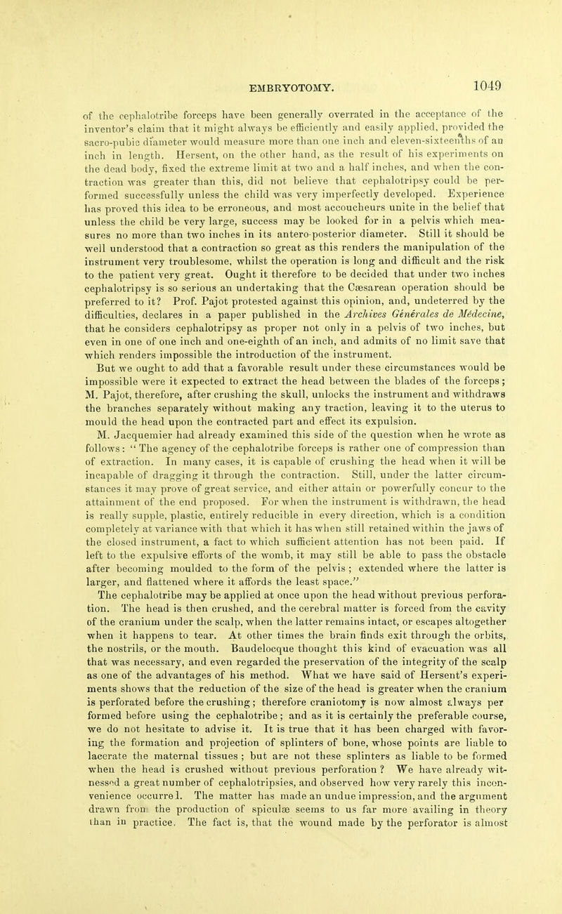 of the cephalotribe forceps have been generally overrated in the acceptance of tlie inventor's claim that it might always be efficiently and easily applied, provided the sacro-pubic diameter would measure more than one inch and eleven-sixteen'^hs of an inch in length, Hersent, on the other hand, as the result of his experiments on the dead body, fixed the extreme limit at two and a half inches, and when the con- traction was greater than this, did not believe that cephalotripsy could be per- formed successfully unless the child was very imperfectly developed. Experience has proved this idea to be erroneous, and most accoucheurs unite in the belief that unless the child be very large, success may be looked for in a pelvis which mea- sures no more than two inches in its antero-posterior diameter. Still it should be well understood that a contraction so great as this renders the manipulation of the instrument very troublesome, whilst the operation is long and difficult and the risk to the patient very great. Ought it therefore to be decided that under two inches cephalotripsy is so serious an undertaking that the Ctesarean operation should be preferred to it? Prof. Pajot protested against this opinion, and, undeterred by the difficulties, declares in a paper published in the Archives Generates de MMecine, that he considers cephalotripsy as proper not only in a pelvis of two inches, but even in one of one inch and one-eighth of an inch, and admits of no limit save that which renders impossible the introduction of the instrument. But we ought to add that a favorable result under these circumstances would be impossible were it expected to extract the head between the blades of the forceps; M. Pajot, therefore, after crushing the skull, unlocks the instrument and withdraws the branches separately without making any traction, leaving it to the uterus to mould the head upon the contracted part and effect its expulsion. M. Jacquemier had already examined this side of the question when he wrote as follows:  The agency of the cephalotribe forceps is rather one of compression than of extraction. In many cases, it is capable of crushing the head when it will be incapable of dragging it through the contraction. Still, under the latter circum- stances it may prove of great service, and either attain or powerfully concur to the attainment of the end proposed. For when the instrument is withdrawn, the head is really supple, plastic, entirely reducible in every direction, which is a condition completely at variance with that which it has when still retained within the jaws of the closed instrument, a fact to which sufficient attention has not been paid. If left to the expulsive efforts of the womb, it may still be able to pass the obstacle after becoming moulded to the form of the pelvis ; extended where the latter is larger, and flattened where it affords the least space. The cephalotribe may be applied at once upon the head without previous perfora- tion. The head is then crushed, and the cerebral matter is forced from the cavity of the cranium under the scalp, when the latter remains intact, or escapes altogether when it happens to tear. At other times the brain finds exit through the orbits, the nostrils, or the mouth. Baudelocque thought this kind of evacuation was all that was necessary, and even regarded the preservation of the integrity of the scalp as one of the advantages of his method. What we have said of Hersent's experi- ments shows that the reduction of the size of the head is greater when the cranium is perforated before the crushing; therefore craniotomy is now almost always per formed before using the cephalotribe; and as it is certainly the preferable course, we do not hesitate to advise it. It is true that it has been charged with favor- ing the formation and projection of splinters of bone, whose points are liable to lacerate the maternal tissues ; but are not these splinters as liable to be formed wheu the head is crushed without previous perforation ? We have already wit- nessed a great number of cephalotripsies, and observed how very rarely this incon- venience occurrel. The matter has made an undue impression, and the argument drawn fron the production of spiculae seems to us far more availing in theory than in practice, The fact is, that the wound made by the perforator is almost